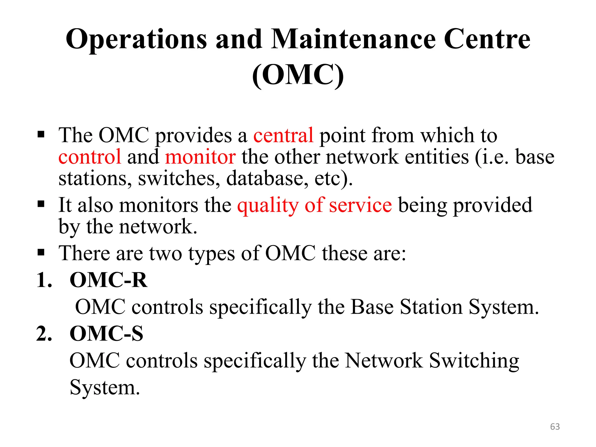 Operations and Maintenance Centre
(OMC)
 The OMC provides a central point from which to
control and monitor the other network entities (i.e. base
stations, switches, database, etc).
 It also monitors the quality of service being provided
by the network.
 There are two types of OMC these are:
1. OMC-R
OMC controls specifically the Base Station System.
2. OMC-S
OMC controls specifically the Network Switching
System.
63
 