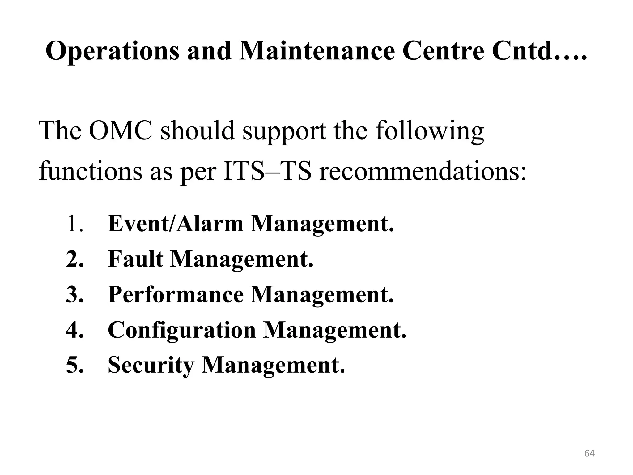The OMC should support the following
functions as per ITS–TS recommendations:
1. Event/Alarm Management.
2. Fault Management.
3. Performance Management.
4. Configuration Management.
5. Security Management.
Operations and Maintenance Centre Cntd….
64
 