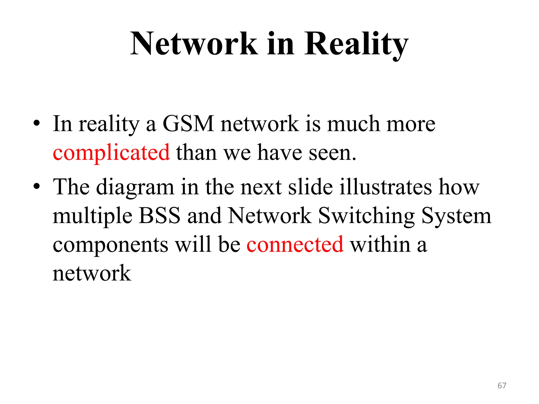 Network in Reality
• In reality a GSM network is much more
complicated than we have seen.
• The diagram in the next slide illustrates how
multiple BSS and Network Switching System
components will be connected within a
network
67
 