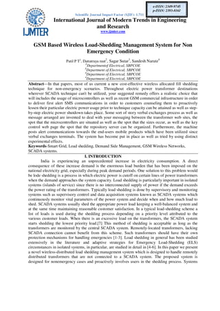 Scientific Journal Impact Factor (SJIF): 1.711
International Journal of Modern Trends in Engineering
and Research
www.ijmter.com
e-ISSN: 2349-9745
p-ISSN: 2393-8161
GSM Based Wireless Load-Shedding Management System for Non
Emergency Condition
Patil P T1
, Dattatraya raut
2
, Sagar Sutar3
, Sandesh Narute4
1
Departmentof Electrical, SBPCOE
2
Department of Electrical, SBPCOE
3
Department of Electrical, SBPCOE
4
Department of Electrical, SBPCOE
Abstract—In that papers, most of us current a new cost-effective wireless allocated fill shedding
technique for non-emergency scenarios. Throughout electric power transformer destinations
wherever SCADA technique can't be utilized, your suggested remedy offers a realistic choice that
will includes the usage of microcontrollers as well as recent GSM commercial infrastructure in order
to deliver first alert SMS communications in order to customers counseling them to proactively
lessen their particular electric power usage prior to technique capacity can be attained as well as step-
by-step electric power shutdown takes place. Some sort of story verbal exchanges process as well as
message arranged are invented to deal with your messaging between the transformer web sites, the
spot that the microcontrollers are situated as well as the spot that the sizes occur, as well as the key
control web page the spot that the repository server can be organized. Furthermore, the machine
posts alert communications towards the end-users mobile products which have been utilized since
verbal exchanges terminals. The system has become put in place as well as tried by using distinct
experimental effects.
Keywords-Smart Grid, Load shedding, Demand Side Management, GSM Wireless Networks,
SCADA systems.
I. INTRODUCTION
India is experiencing an unprecedented increase in electricity consumption. A direct
consequence of these increase demand is the enormous load burden that has been imposed on the
national electricity grid, especially during peak demand periods. One solution to this problem would
be lode shedding is a process in which electric power is cutoff on certain lines of power transformers
when the demand approaches the system capacity. Load shedding is particularly important in isolated
systems (islands of service) since there is no interconnected supply of power if the demand exceeds
the power rating of the transformers. Typically load shedding is done by supervisory and monitoring
systems such as supervisory control and data acquisition systems known as SCADA systems which
continuously monitor vital parameters of the power system and decide when and how much load to
shed. SCADA systems usually shed the appropriate power load keeping a well-balanced system and
at the same time maintaining reasonable customer satisfaction. In a typical load-shedding scheme a
list of loads is used during the shedding process depending on a priority level attributed to the
various customer loads. When there is an excessive load on the transformers, the SCADA system
starts shedding the lowest priority load.[7] This method of shedding is acceptable as long as the
transformers are monitored by the central SCADA system. Remotely-located transformers, lacking
SCADA connection cannot benefit from this scheme. Such transformers should have their own
protection mechanisms for handling emergencies [1-3]. Load shedding in general has been studied
extensively in the literature and adaptive strategies for Emergency Load-Shedding (ELS)
circumstances in isolated systems, in particular, are studied in detail in [4-6]. In this paper we present
a novel wireless-distributed load shedding management system which is designed to handle remotely
distributed transformers that are not connected to a SCADA system. The proposed system is
designed for nonemergency cases and proactively involves users in the shedding process. Systems
 