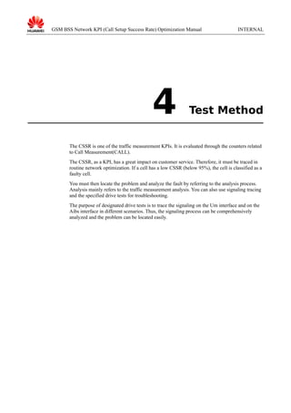 GSM BSS Network KPI (Call Setup Success Rate) Optimization Manual

4

INTERNAL

Test Method

The CSSR is one of the traffic measurement KPIs. It is evaluated through the counters related
to Call Measurement(CALL).
The CSSR, as a KPI, has a great impact on customer service. Therefore, it must be traced in
routine network optimization. If a cell has a low CSSR (below 95%), the cell is classified as a
faulty cell.
You must then locate the problem and analyze the fault by referring to the analysis process.
Analysis mainly refers to the traffic measurement analysis. You can also use signaling tracing
and the specified drive tests for troubleshooting.
The purpose of designated drive tests is to trace the signaling on the Um interface and on the
Aibs interface in different scenarios. Thus, the signaling process can be comprehensively
analyzed and the problem can be located easily.

 