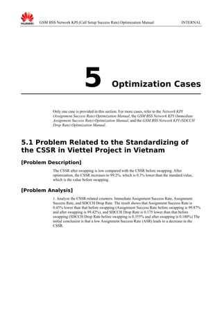 GSM BSS Network KPI (Call Setup Success Rate) Optimization Manual

5

INTERNAL

Optimization Cases

Only one case is provided in this section. For more cases, refer to the Network KPI
(Assignment Success Rate) Optimization Manual, the GSM BSS Network KPI (Immediate
Assignment Success Rate) Optimization Manual, and the GSM BSS Network KPI (SDCCH
Drop Rate) Optimization Manual.

5.1 Problem Related to the Standardizing of
the CSSR in Viettel Project in Vietnam
[Problem Description]
The CSSR after swapping is low compared with the CSSR before swapping. After
optimization, the CSSR increases to 99.2%, which is 0.3% lower than the standard value,
which is the value before swapping.

[Problem Analysis]
1. Analyze the CSSR-related counters: Immediate Assignment Success Rate, Assignment
Success Rate, and SDCCH Drop Rate. The result shows that Assignment Success Rate is
0.45% lower than that before swapping (Assignment Success Rate before swapping is 99.87%
and after swapping is 99.42%), and SDCCH Drop Rate is 0.175 lower than that before
swapping (SDCCH Drop Rate before swapping is 0.355% and after swapping is 0.180%) The
initial conclusion is that a low Assignment Success Rate (ASR) leads to a decrease in the
CSSR.

 