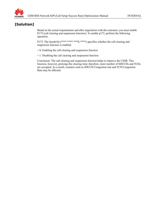 GSM BSS Network KPI (Call Setup Success Rate) Optimization Manual

INTERNAL

[Solution]
Based on the actual requirements and after negotiation with the customer, you must enable
P173 (call clearing and suspension function). To enable p173, perform the following
operation.
P173: The fourth bit (**** **** ***X ****) specifies whether the call clearing and
suspension function is enabled.
= 0: Enabling the call clearing and suspension function
= 1: Disabling the call clearing and suspension function
Conclusion: The call clearing and suspension function helps to improve the CSSR. This
function, however, prolongs the clearing time; therefore, more number of SDCCHs and TCHs
are occupied. As a result, counters such as SDCCH Congestion rate and TCH Congestion
Rate may be affected.

 