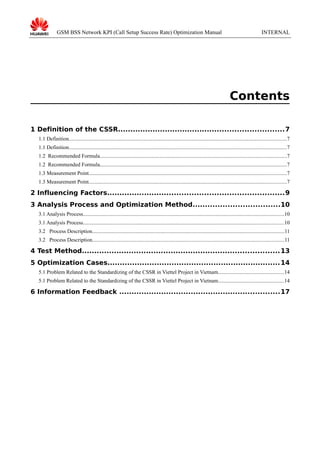 GSM BSS Network KPI (Call Setup Success Rate) Optimization Manual

INTERNAL

Contents
1 Definition of the CSSR...................................................................7
1.1 Definition..................................................................................................................................................................7
1.1 Definition..................................................................................................................................................................7
1.2 Recommended Formula...........................................................................................................................................7
1.2 Recommended Formula...........................................................................................................................................7
1.3 Measurement Point...................................................................................................................................................7
1.3 Measurement Point...................................................................................................................................................7

2 Influencing Factors.......................................................................9
3 Analysis Process and Optimization Method...................................10
3.1 Analysis Process.....................................................................................................................................................10
3.1 Analysis Process.....................................................................................................................................................10
3.2 Process Description...............................................................................................................................................11
3.2 Process Description...............................................................................................................................................11

4 Test Method................................................................................ 13
5 Optimization Cases...................................................................... 14
5.1 Problem Related to the Standardizing of the CSSR in Viettel Project in Vietnam.................................................14
5.1 Problem Related to the Standardizing of the CSSR in Viettel Project in Vietnam.................................................14

6 Information Feedback .................................................................17

 