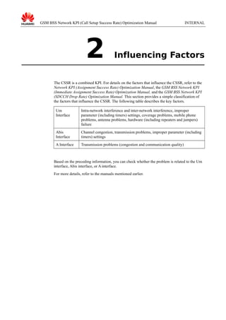 GSM BSS Network KPI (Call Setup Success Rate) Optimization Manual

2

INTERNAL

Influencing Factors

The CSSR is a combined KPI. For details on the factors that influence the CSSR, refer to the
Network KPI (Assignment Success Rate) Optimization Manual, the GSM BSS Network KPI
(Immediate Assignment Success Rate) Optimization Manual, and the GSM BSS Network KPI
(SDCCH Drop Rate) Optimization Manual. This section provides a simple classification of
the factors that influence the CSSR. The following table describes the key factors.
Um
Interface

Intra-network interference and inter-network interference, improper
parameter (including timers) settings, coverage problems, mobile phone
problems, antenna problems, hardware (including repeaters and jumpers)
failure

Abis
Interface

Channel congestion, transmission problems, improper parameter (including
timers) settings

A Interface

Transmission problems (congestion and communication quality)

Based on the preceding information, you can check whether the problem is related to the Um
interface, Abis interface, or A interface.
For more details, refer to the manuals mentioned earlier.

 