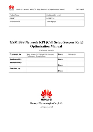 GSM BSS Network KPI (Call Setup Success Rate) Optimization Manual
Product Name

Confidentiality Level

G3BSC

INTERNAL

Product Version

INTERNAL

Total 18 pages

GSM BSS Network KPI (Call Setup Success Rate)
Optimization Manual
(For internal use only)
Prepared by

Yang Jixiang, WCDMA&GSM Network
Performance Research Dept.

Reviewed by

Date
Date

Reviewed by
Date
Granted by
Date

Huawei Technologies Co., Ltd.
All rights reserved

2008-06-30

 