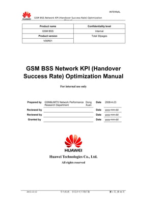 INTERNAL
GSM BSS Network KPI (Handover Success Rate) Optimization
Manual

Product name

Confidentiality level

GSM BSS

Internal

Product version

Total 30pages

V00R01

GSM BSS Network KPI (Handover
Success Rate) Optimization Manual
For internal use only

Prepared by

GSM&UMTS Network Performance Dong
Research Department
Xuan

Date

2008-4-23

Reviewed by

Date

yyyy-mm-dd

Reviewed by

Date

yyyy-mm-dd

Granted by

Date

yyyy-mm-dd

Huawei Technologies Co., Ltd.
All rights reserved

2012-12-12

华为机密，未经许可不得扩散

第 1 页, 共 30 页

 