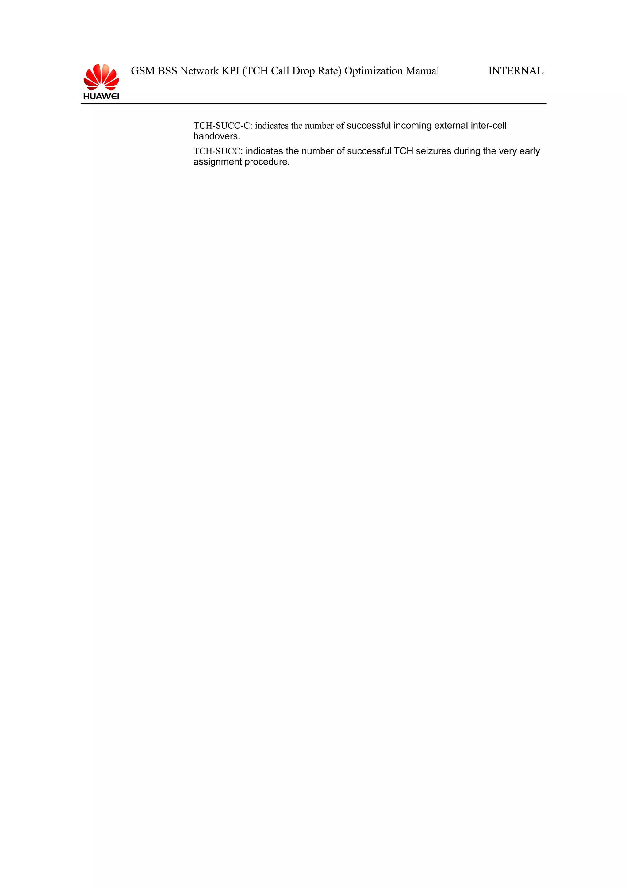 GSM BSS Network KPI (TCH Call Drop Rate) Optimization Manual

INTERNAL

TCH-SUCC-C: indicates the number of successful incoming external inter-cell
handovers.
TCH-SUCC: indicates the number of successful TCH seizures during the very early
assignment procedure.

 