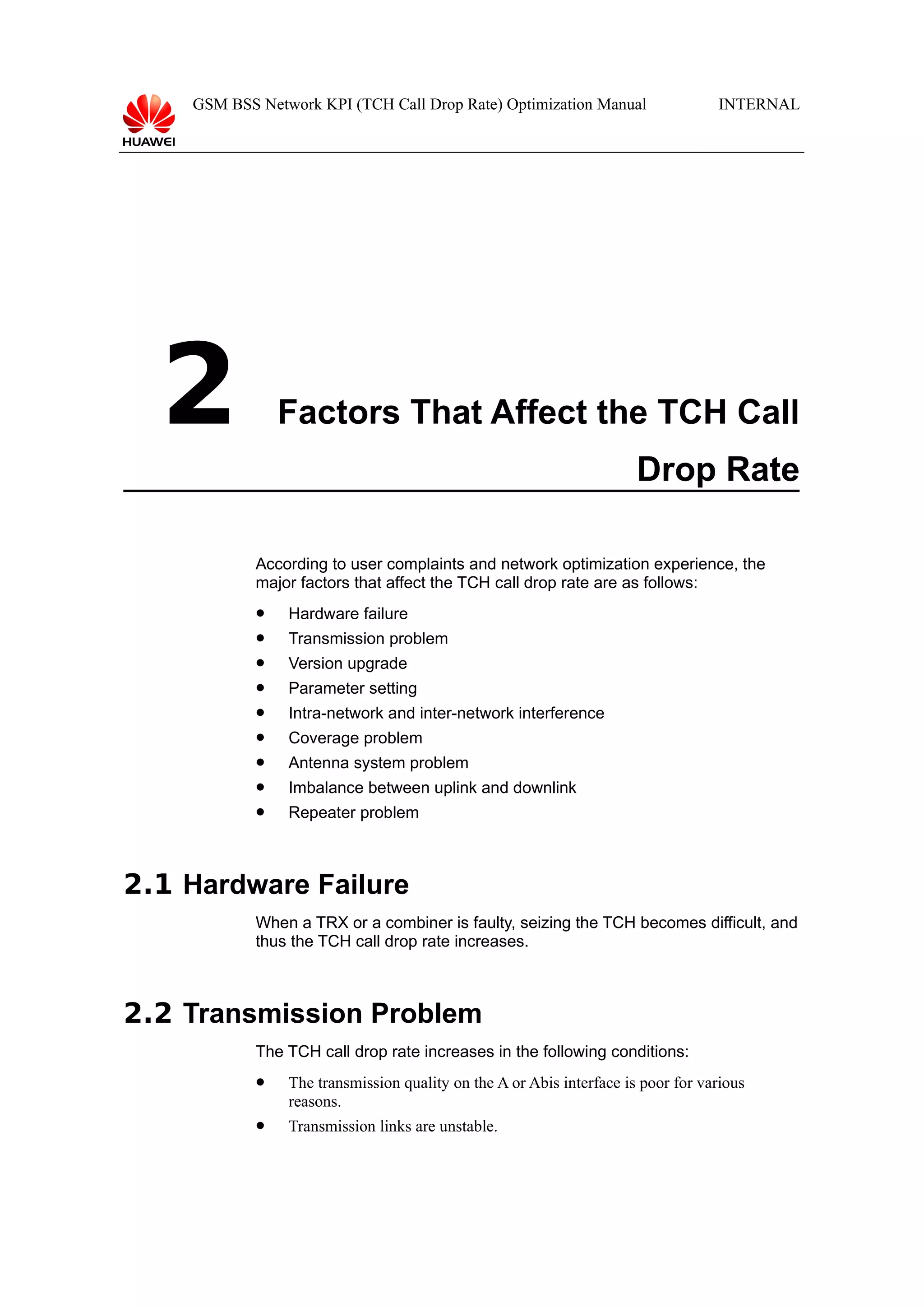 GSM BSS Network KPI (TCH Call Drop Rate) Optimization Manual

2

INTERNAL

Factors That Affect the TCH Call
Drop Rate
According to user complaints and network optimization experience, the
major factors that affect the TCH call drop rate are as follows:


Hardware failure



Transmission problem



Version upgrade



Parameter setting



Intra-network and inter-network interference



Coverage problem



Antenna system problem



Imbalance between uplink and downlink



Repeater problem

2.1 Hardware Failure
When a TRX or a combiner is faulty, seizing the TCH becomes difficult, and
thus the TCH call drop rate increases.

2.2 Transmission Problem
The TCH call drop rate increases in the following conditions:


The transmission quality on the A or Abis interface is poor for various
reasons.



Transmission links are unstable.

 