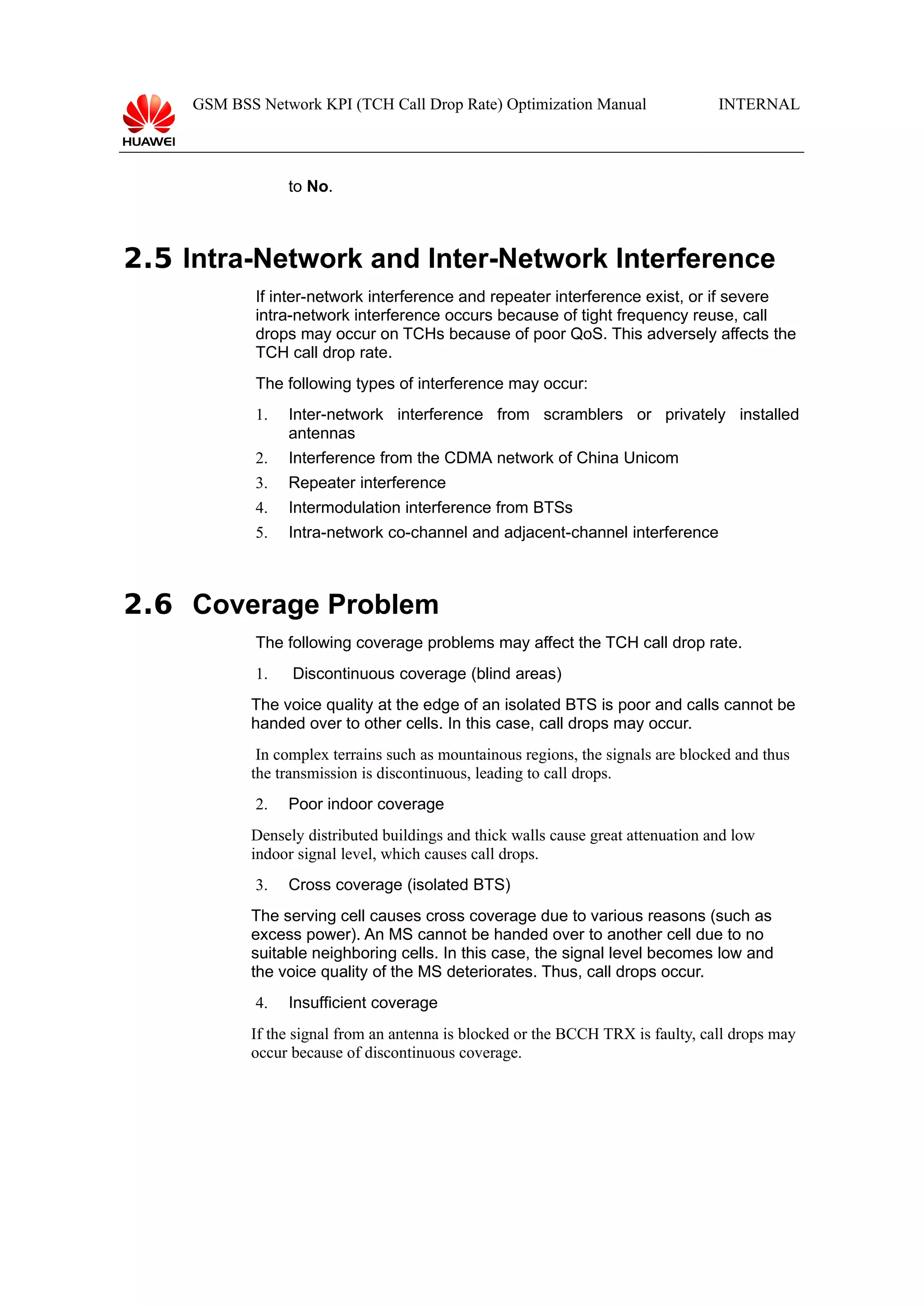 GSM BSS Network KPI (TCH Call Drop Rate) Optimization Manual

INTERNAL

to No.

2.5 Intra-Network and Inter-Network Interference
If inter-network interference and repeater interference exist, or if severe
intra-network interference occurs because of tight frequency reuse, call
drops may occur on TCHs because of poor QoS. This adversely affects the
TCH call drop rate.
The following types of interference may occur:
1.

Inter-network interference from scramblers or privately installed
antennas

2.

Interference from the CDMA network of China Unicom

3.

Repeater interference

4.

Intermodulation interference from BTSs

5.

Intra-network co-channel and adjacent-channel interference

2.6 Coverage Problem
The following coverage problems may affect the TCH call drop rate.
1.

Discontinuous coverage (blind areas)

The voice quality at the edge of an isolated BTS is poor and calls cannot be
handed over to other cells. In this case, call drops may occur.
In complex terrains such as mountainous regions, the signals are blocked and thus
the transmission is discontinuous, leading to call drops.
2.

Poor indoor coverage

Densely distributed buildings and thick walls cause great attenuation and low
indoor signal level, which causes call drops.
3.

Cross coverage (isolated BTS)

The serving cell causes cross coverage due to various reasons (such as
excess power). An MS cannot be handed over to another cell due to no
suitable neighboring cells. In this case, the signal level becomes low and
the voice quality of the MS deteriorates. Thus, call drops occur.
4.

Insufficient coverage

If the signal from an antenna is blocked or the BCCH TRX is faulty, call drops may
occur because of discontinuous coverage.

 