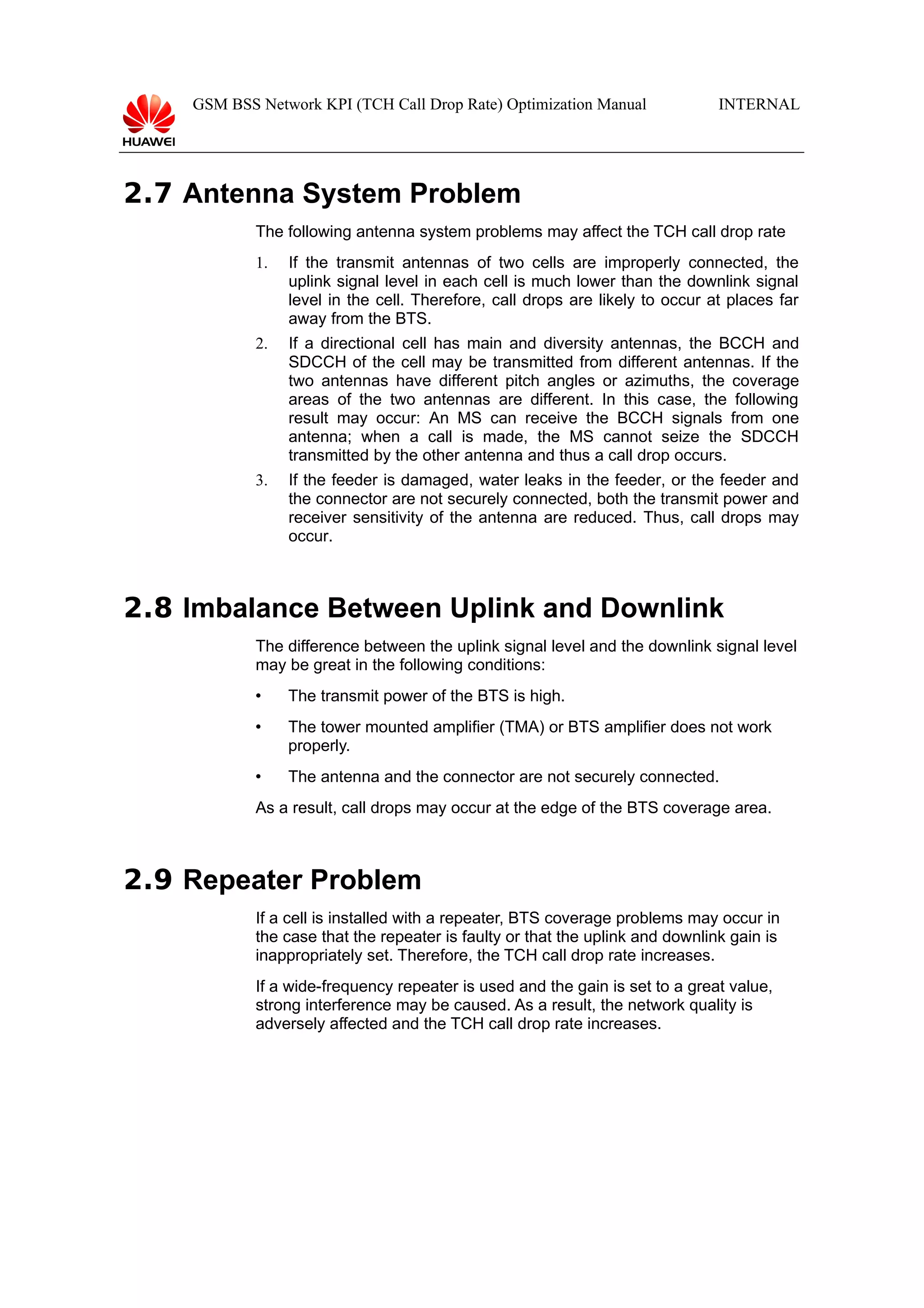 GSM BSS Network KPI (TCH Call Drop Rate) Optimization Manual

INTERNAL

2.7 Antenna System Problem
The following antenna system problems may affect the TCH call drop rate
1.

If the transmit antennas of two cells are improperly connected, the
uplink signal level in each cell is much lower than the downlink signal
level in the cell. Therefore, call drops are likely to occur at places far
away from the BTS.

2.

If a directional cell has main and diversity antennas, the BCCH and
SDCCH of the cell may be transmitted from different antennas. If the
two antennas have different pitch angles or azimuths, the coverage
areas of the two antennas are different. In this case, the following
result may occur: An MS can receive the BCCH signals from one
antenna; when a call is made, the MS cannot seize the SDCCH
transmitted by the other antenna and thus a call drop occurs.

3.

If the feeder is damaged, water leaks in the feeder, or the feeder and
the connector are not securely connected, both the transmit power and
receiver sensitivity of the antenna are reduced. Thus, call drops may
occur.

2.8 Imbalance Between Uplink and Downlink
The difference between the uplink signal level and the downlink signal level
may be great in the following conditions:


The transmit power of the BTS is high.



The tower mounted amplifier (TMA) or BTS amplifier does not work
properly.



The antenna and the connector are not securely connected.

As a result, call drops may occur at the edge of the BTS coverage area.

2.9 Repeater Problem
If a cell is installed with a repeater, BTS coverage problems may occur in
the case that the repeater is faulty or that the uplink and downlink gain is
inappropriately set. Therefore, the TCH call drop rate increases.
If a wide-frequency repeater is used and the gain is set to a great value,
strong interference may be caused. As a result, the network quality is
adversely affected and the TCH call drop rate increases.

 