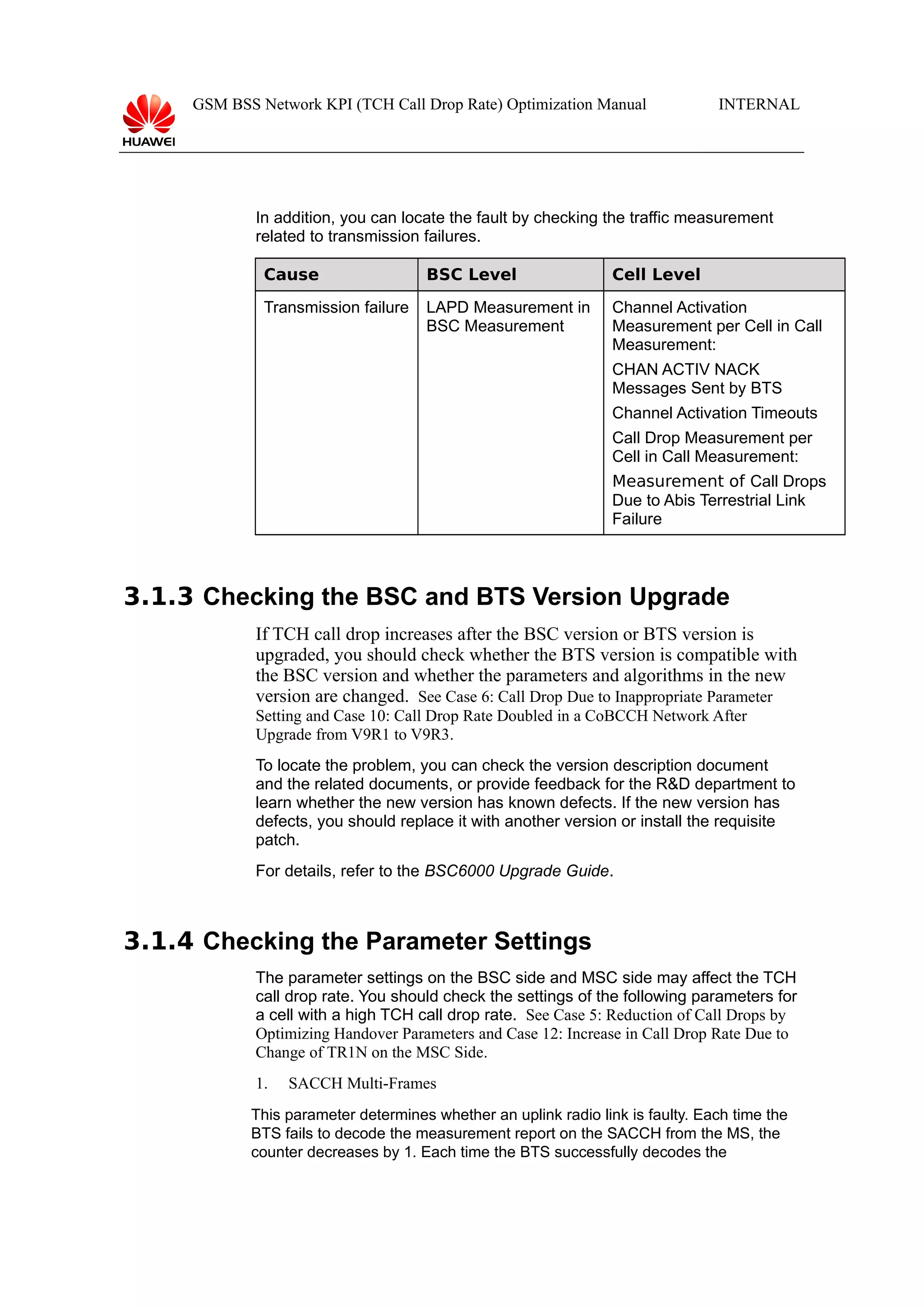 GSM BSS Network KPI (TCH Call Drop Rate) Optimization Manual

INTERNAL

In addition, you can locate the fault by checking the traffic measurement
related to transmission failures.
Cause

BSC Level

Cell Level

Transmission failure

LAPD Measurement in
BSC Measurement

Channel Activation
Measurement per Cell in Call
Measurement:
CHAN ACTIV NACK
Messages Sent by BTS
Channel Activation Timeouts
Call Drop Measurement per
Cell in Call Measurement:
Measurement of Call Drops
Due to Abis Terrestrial Link
Failure

3.1.3 Checking the BSC and BTS Version Upgrade
If TCH call drop increases after the BSC version or BTS version is
upgraded, you should check whether the BTS version is compatible with
the BSC version and whether the parameters and algorithms in the new
version are changed. See Case 6: Call Drop Due to Inappropriate Parameter
Setting and Case 10: Call Drop Rate Doubled in a CoBCCH Network After
Upgrade from V9R1 to V9R3.
To locate the problem, you can check the version description document
and the related documents, or provide feedback for the R&D department to
learn whether the new version has known defects. If the new version has
defects, you should replace it with another version or install the requisite
patch.
For details, refer to the BSC6000 Upgrade Guide.

3.1.4 Checking the Parameter Settings
The parameter settings on the BSC side and MSC side may affect the TCH
call drop rate. You should check the settings of the following parameters for
a cell with a high TCH call drop rate. See Case 5: Reduction of Call Drops by
Optimizing Handover Parameters and Case 12: Increase in Call Drop Rate Due to
Change of TR1N on the MSC Side.
1.

SACCH Multi-Frames

This parameter determines whether an uplink radio link is faulty. Each time the
BTS fails to decode the measurement report on the SACCH from the MS, the
counter decreases by 1. Each time the BTS successfully decodes the

 