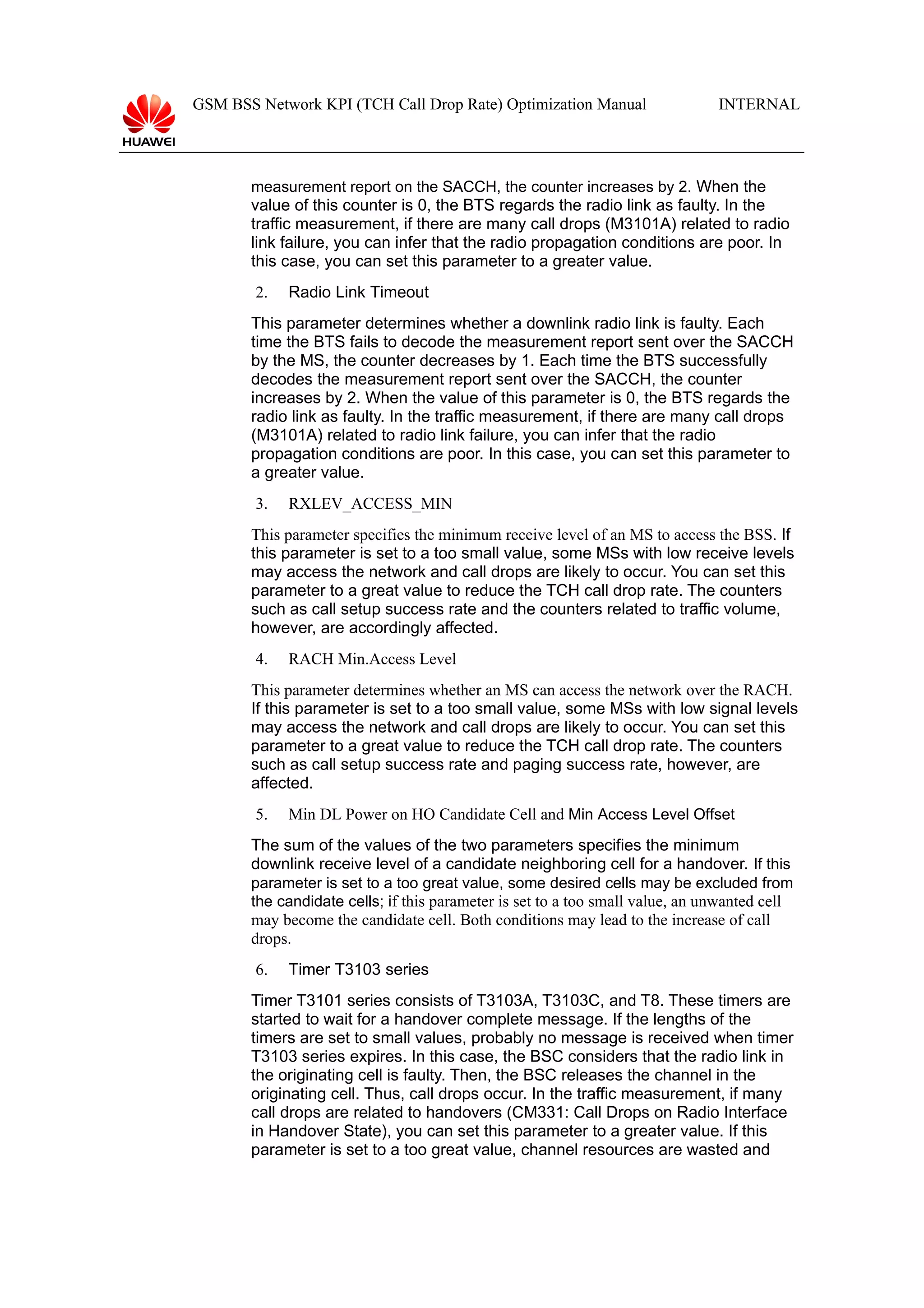 GSM BSS Network KPI (TCH Call Drop Rate) Optimization Manual

INTERNAL

measurement report on the SACCH, the counter increases by 2. When the

value of this counter is 0, the BTS regards the radio link as faulty. In the
traffic measurement, if there are many call drops (M3101A) related to radio
link failure, you can infer that the radio propagation conditions are poor. In
this case, you can set this parameter to a greater value.
2.

Radio Link Timeout

This parameter determines whether a downlink radio link is faulty. Each
time the BTS fails to decode the measurement report sent over the SACCH
by the MS, the counter decreases by 1. Each time the BTS successfully
decodes the measurement report sent over the SACCH, the counter
increases by 2. When the value of this parameter is 0, the BTS regards the
radio link as faulty. In the traffic measurement, if there are many call drops
(M3101A) related to radio link failure, you can infer that the radio
propagation conditions are poor. In this case, you can set this parameter to
a greater value.
3.

RXLEV_ACCESS_MIN

This parameter specifies the minimum receive level of an MS to access the BSS. If
this parameter is set to a too small value, some MSs with low receive levels
may access the network and call drops are likely to occur. You can set this
parameter to a great value to reduce the TCH call drop rate. The counters
such as call setup success rate and the counters related to traffic volume,
however, are accordingly affected.
4.

RACH Min.Access Level

This parameter determines whether an MS can access the network over the RACH.
If this parameter is set to a too small value, some MSs with low signal levels
may access the network and call drops are likely to occur. You can set this
parameter to a great value to reduce the TCH call drop rate. The counters
such as call setup success rate and paging success rate, however, are
affected.
5.

Min DL Power on HO Candidate Cell and Min Access Level Offset

The sum of the values of the two parameters specifies the minimum
downlink receive level of a candidate neighboring cell for a handover. If this
parameter is set to a too great value, some desired cells may be excluded from
the candidate cells; if this parameter is set to a too small value, an unwanted cell
may become the candidate cell. Both conditions may lead to the increase of call
drops.
6.

Timer T3103 series

Timer T3101 series consists of T3103A, T3103C, and T8. These timers are
started to wait for a handover complete message. If the lengths of the
timers are set to small values, probably no message is received when timer
T3103 series expires. In this case, the BSC considers that the radio link in
the originating cell is faulty. Then, the BSC releases the channel in the
originating cell. Thus, call drops occur. In the traffic measurement, if many
call drops are related to handovers (CM331: Call Drops on Radio Interface
in Handover State), you can set this parameter to a greater value. If this
parameter is set to a too great value, channel resources are wasted and

 