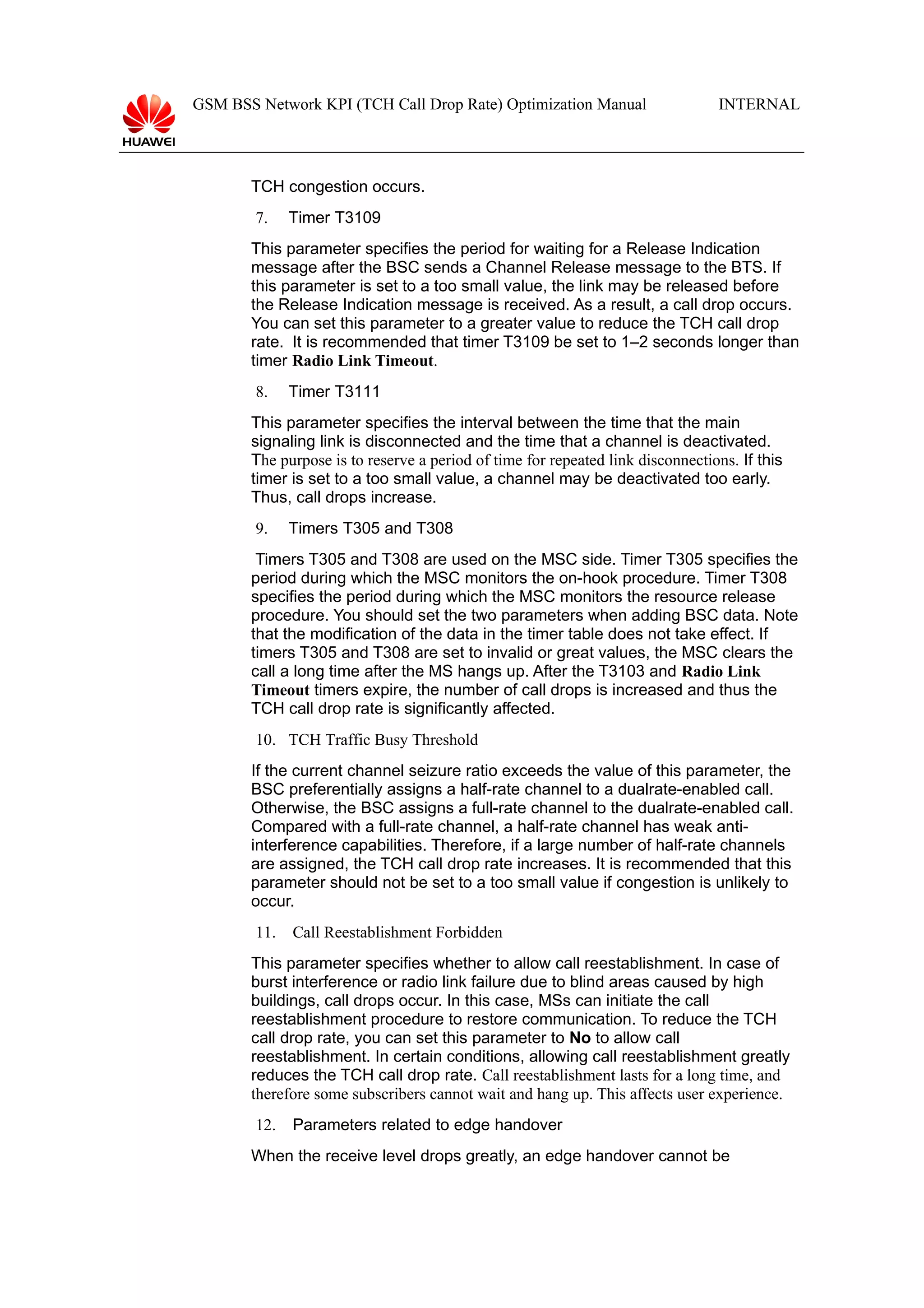 GSM BSS Network KPI (TCH Call Drop Rate) Optimization Manual

INTERNAL

TCH congestion occurs.
7.

Timer T3109

This parameter specifies the period for waiting for a Release Indication
message after the BSC sends a Channel Release message to the BTS. If
this parameter is set to a too small value, the link may be released before
the Release Indication message is received. As a result, a call drop occurs.
You can set this parameter to a greater value to reduce the TCH call drop
rate. It is recommended that timer T3109 be set to 1–2 seconds longer than
timer Radio Link Timeout.
8.

Timer T3111

This parameter specifies the interval between the time that the main
signaling link is disconnected and the time that a channel is deactivated.
The purpose is to reserve a period of time for repeated link disconnections. If this
timer is set to a too small value, a channel may be deactivated too early.
Thus, call drops increase.
9.

Timers T305 and T308

Timers T305 and T308 are used on the MSC side. Timer T305 specifies the
period during which the MSC monitors the on-hook procedure. Timer T308
specifies the period during which the MSC monitors the resource release
procedure. You should set the two parameters when adding BSC data. Note
that the modification of the data in the timer table does not take effect. If
timers T305 and T308 are set to invalid or great values, the MSC clears the
call a long time after the MS hangs up. After the T3103 and Radio Link
Timeout timers expire, the number of call drops is increased and thus the
TCH call drop rate is significantly affected.
10. TCH Traffic Busy Threshold
If the current channel seizure ratio exceeds the value of this parameter, the
BSC preferentially assigns a half-rate channel to a dualrate-enabled call.
Otherwise, the BSC assigns a full-rate channel to the dualrate-enabled call.
Compared with a full-rate channel, a half-rate channel has weak antiinterference capabilities. Therefore, if a large number of half-rate channels
are assigned, the TCH call drop rate increases. It is recommended that this
parameter should not be set to a too small value if congestion is unlikely to
occur.
11.

Call Reestablishment Forbidden

This parameter specifies whether to allow call reestablishment. In case of
burst interference or radio link failure due to blind areas caused by high
buildings, call drops occur. In this case, MSs can initiate the call
reestablishment procedure to restore communication. To reduce the TCH
call drop rate, you can set this parameter to No to allow call
reestablishment. In certain conditions, allowing call reestablishment greatly
reduces the TCH call drop rate. Call reestablishment lasts for a long time, and
therefore some subscribers cannot wait and hang up. This affects user experience.
12.

Parameters related to edge handover

When the receive level drops greatly, an edge handover cannot be

 