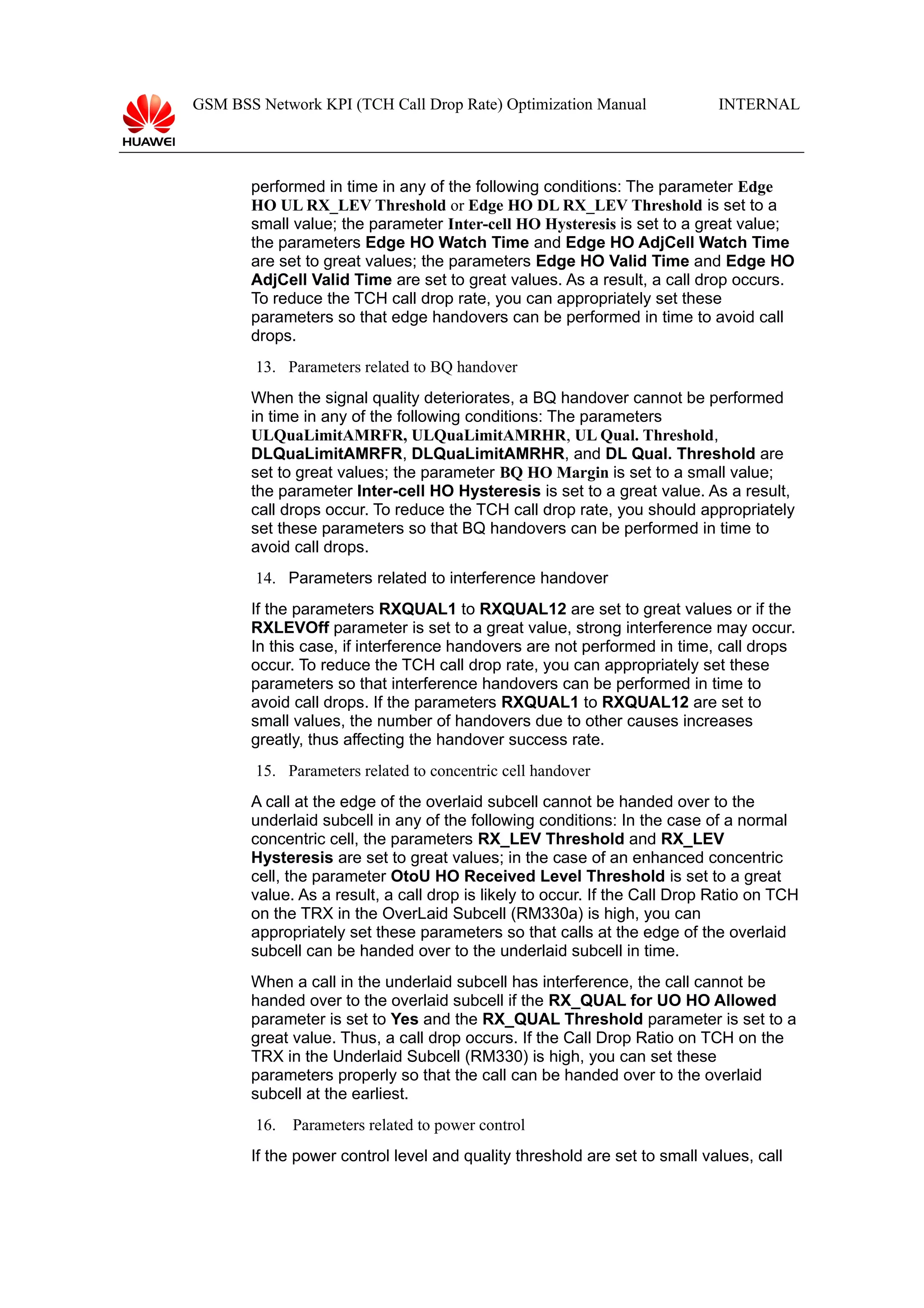 GSM BSS Network KPI (TCH Call Drop Rate) Optimization Manual

INTERNAL

performed in time in any of the following conditions: The parameter Edge
HO UL RX_LEV Threshold or Edge HO DL RX_LEV Threshold is set to a
small value; the parameter Inter-cell HO Hysteresis is set to a great value;
the parameters Edge HO Watch Time and Edge HO AdjCell Watch Time
are set to great values; the parameters Edge HO Valid Time and Edge HO
AdjCell Valid Time are set to great values. As a result, a call drop occurs.
To reduce the TCH call drop rate, you can appropriately set these
parameters so that edge handovers can be performed in time to avoid call
drops.
13. Parameters related to BQ handover
When the signal quality deteriorates, a BQ handover cannot be performed
in time in any of the following conditions: The parameters
ULQuaLimitAMRFR, ULQuaLimitAMRHR, UL Qual. Threshold,
DLQuaLimitAMRFR, DLQuaLimitAMRHR, and DL Qual. Threshold are
set to great values; the parameter BQ HO Margin is set to a small value;
the parameter Inter-cell HO Hysteresis is set to a great value. As a result,
call drops occur. To reduce the TCH call drop rate, you should appropriately
set these parameters so that BQ handovers can be performed in time to
avoid call drops.
14. Parameters related to interference handover
If the parameters RXQUAL1 to RXQUAL12 are set to great values or if the
RXLEVOff parameter is set to a great value, strong interference may occur.
In this case, if interference handovers are not performed in time, call drops
occur. To reduce the TCH call drop rate, you can appropriately set these
parameters so that interference handovers can be performed in time to
avoid call drops. If the parameters RXQUAL1 to RXQUAL12 are set to
small values, the number of handovers due to other causes increases
greatly, thus affecting the handover success rate.
15. Parameters related to concentric cell handover
A call at the edge of the overlaid subcell cannot be handed over to the
underlaid subcell in any of the following conditions: In the case of a normal
concentric cell, the parameters RX_LEV Threshold and RX_LEV
Hysteresis are set to great values; in the case of an enhanced concentric
cell, the parameter OtoU HO Received Level Threshold is set to a great
value. As a result, a call drop is likely to occur. If the Call Drop Ratio on TCH
on the TRX in the OverLaid Subcell (RM330a) is high, you can
appropriately set these parameters so that calls at the edge of the overlaid
subcell can be handed over to the underlaid subcell in time.
When a call in the underlaid subcell has interference, the call cannot be
handed over to the overlaid subcell if the RX_QUAL for UO HO Allowed
parameter is set to Yes and the RX_QUAL Threshold parameter is set to a
great value. Thus, a call drop occurs. If the Call Drop Ratio on TCH on the
TRX in the Underlaid Subcell (RM330) is high, you can set these
parameters properly so that the call can be handed over to the overlaid
subcell at the earliest.
16.

Parameters related to power control

If the power control level and quality threshold are set to small values, call

 