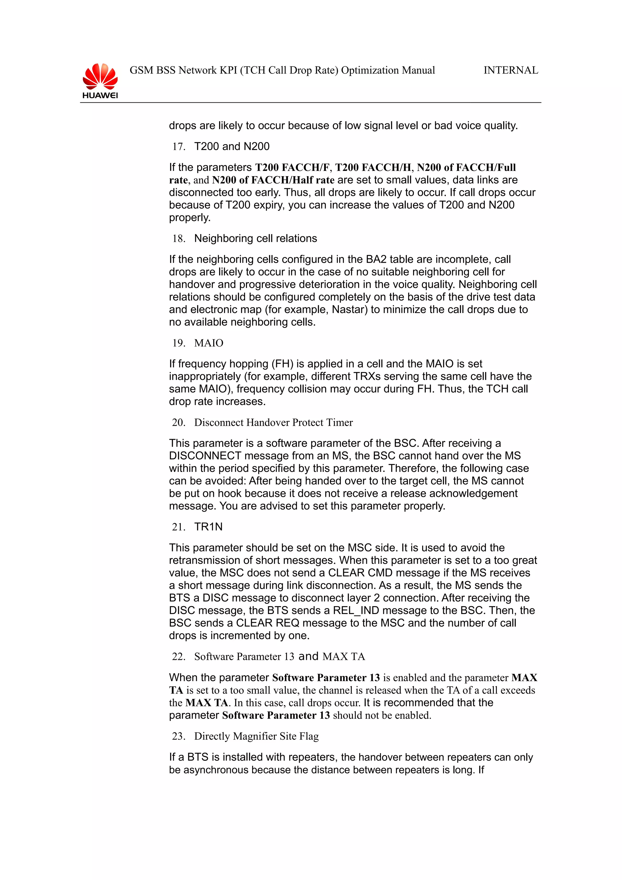 GSM BSS Network KPI (TCH Call Drop Rate) Optimization Manual

INTERNAL

drops are likely to occur because of low signal level or bad voice quality.
17. T200 and N200
If the parameters T200 FACCH/F, T200 FACCH/H, N200 of FACCH/Full
rate, and N200 of FACCH/Half rate are set to small values, data links are
disconnected too early. Thus, all drops are likely to occur. If call drops occur
because of T200 expiry, you can increase the values of T200 and N200
properly.
18. Neighboring cell relations
If the neighboring cells configured in the BA2 table are incomplete, call
drops are likely to occur in the case of no suitable neighboring cell for
handover and progressive deterioration in the voice quality. Neighboring cell
relations should be configured completely on the basis of the drive test data
and electronic map (for example, Nastar) to minimize the call drops due to
no available neighboring cells.
19. MAIO
If frequency hopping (FH) is applied in a cell and the MAIO is set
inappropriately (for example, different TRXs serving the same cell have the
same MAIO), frequency collision may occur during FH. Thus, the TCH call
drop rate increases.
20. Disconnect Handover Protect Timer
This parameter is a software parameter of the BSC. After receiving a
DISCONNECT message from an MS, the BSC cannot hand over the MS
within the period specified by this parameter. Therefore, the following case
can be avoided: After being handed over to the target cell, the MS cannot
be put on hook because it does not receive a release acknowledgement
message. You are advised to set this parameter properly.
21. TR1N
This parameter should be set on the MSC side. It is used to avoid the
retransmission of short messages. When this parameter is set to a too great
value, the MSC does not send a CLEAR CMD message if the MS receives
a short message during link disconnection. As a result, the MS sends the
BTS a DISC message to disconnect layer 2 connection. After receiving the
DISC message, the BTS sends a REL_IND message to the BSC. Then, the
BSC sends a CLEAR REQ message to the MSC and the number of call
drops is incremented by one.
22. Software Parameter 13 and MAX TA
When the parameter Software Parameter 13 is enabled and the parameter MAX
TA is set to a too small value, the channel is released when the TA of a call exceeds
the MAX TA. In this case, call drops occur. It is recommended that the
parameter Software Parameter 13 should not be enabled.
23. Directly Magnifier Site Flag
If a BTS is installed with repeaters, the handover between repeaters can only
be asynchronous because the distance between repeaters is long. If

 