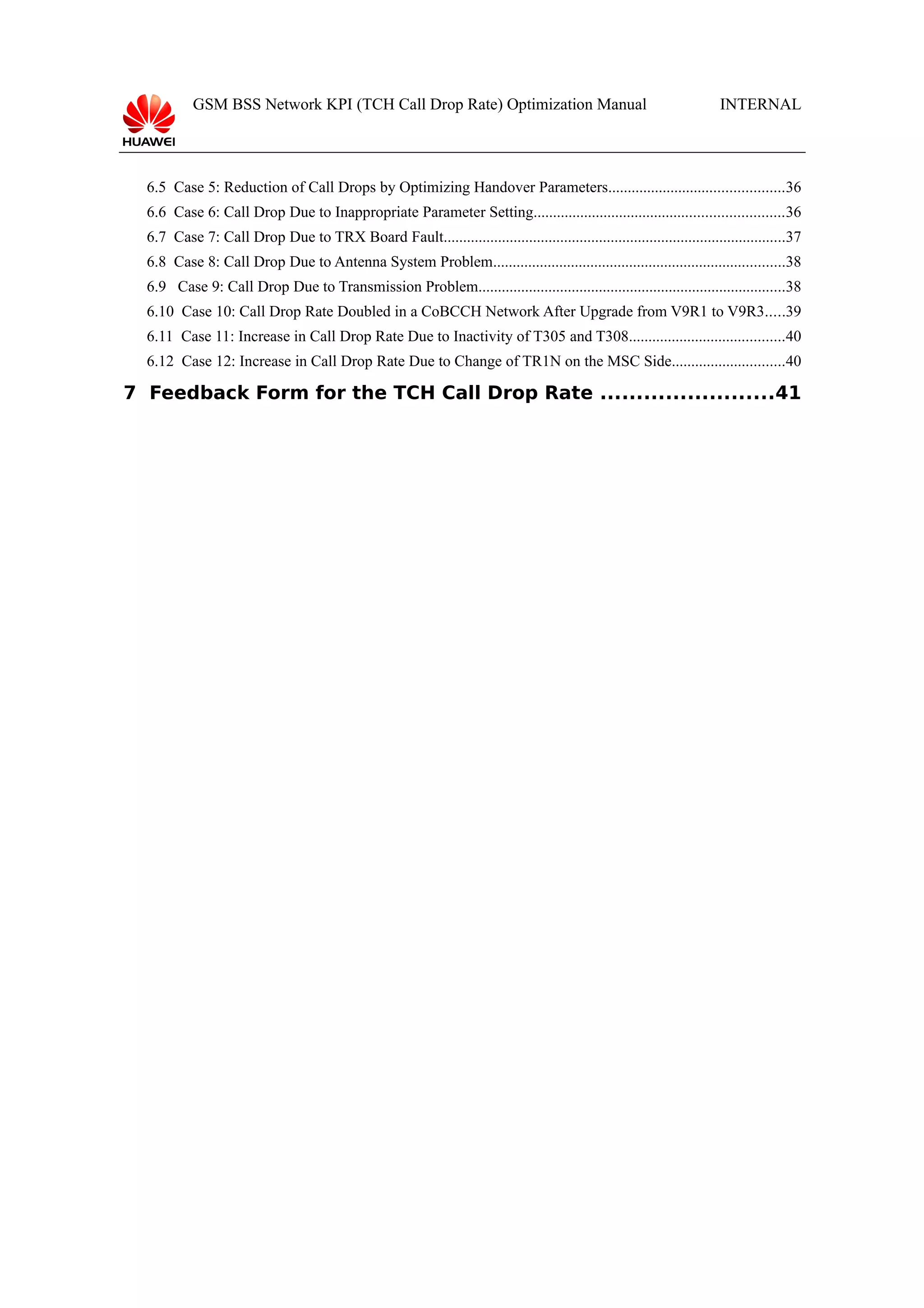 GSM BSS Network KPI (TCH Call Drop Rate) Optimization Manual

INTERNAL

6.5 Case 5: Reduction of Call Drops by Optimizing Handover Parameters.............................................36
6.6 Case 6: Call Drop Due to Inappropriate Parameter Setting................................................................36
6.7 Case 7: Call Drop Due to TRX Board Fault........................................................................................37
6.8 Case 8: Call Drop Due to Antenna System Problem...........................................................................38
6.9 Case 9: Call Drop Due to Transmission Problem...............................................................................38
6.10 Case 10: Call Drop Rate Doubled in a CoBCCH Network After Upgrade from V9R1 to V9R3.....39
6.11 Case 11: Increase in Call Drop Rate Due to Inactivity of T305 and T308........................................40
6.12 Case 12: Increase in Call Drop Rate Due to Change of TR1N on the MSC Side.............................40

7 Feedback Form for the TCH Call Drop Rate ........................41

 