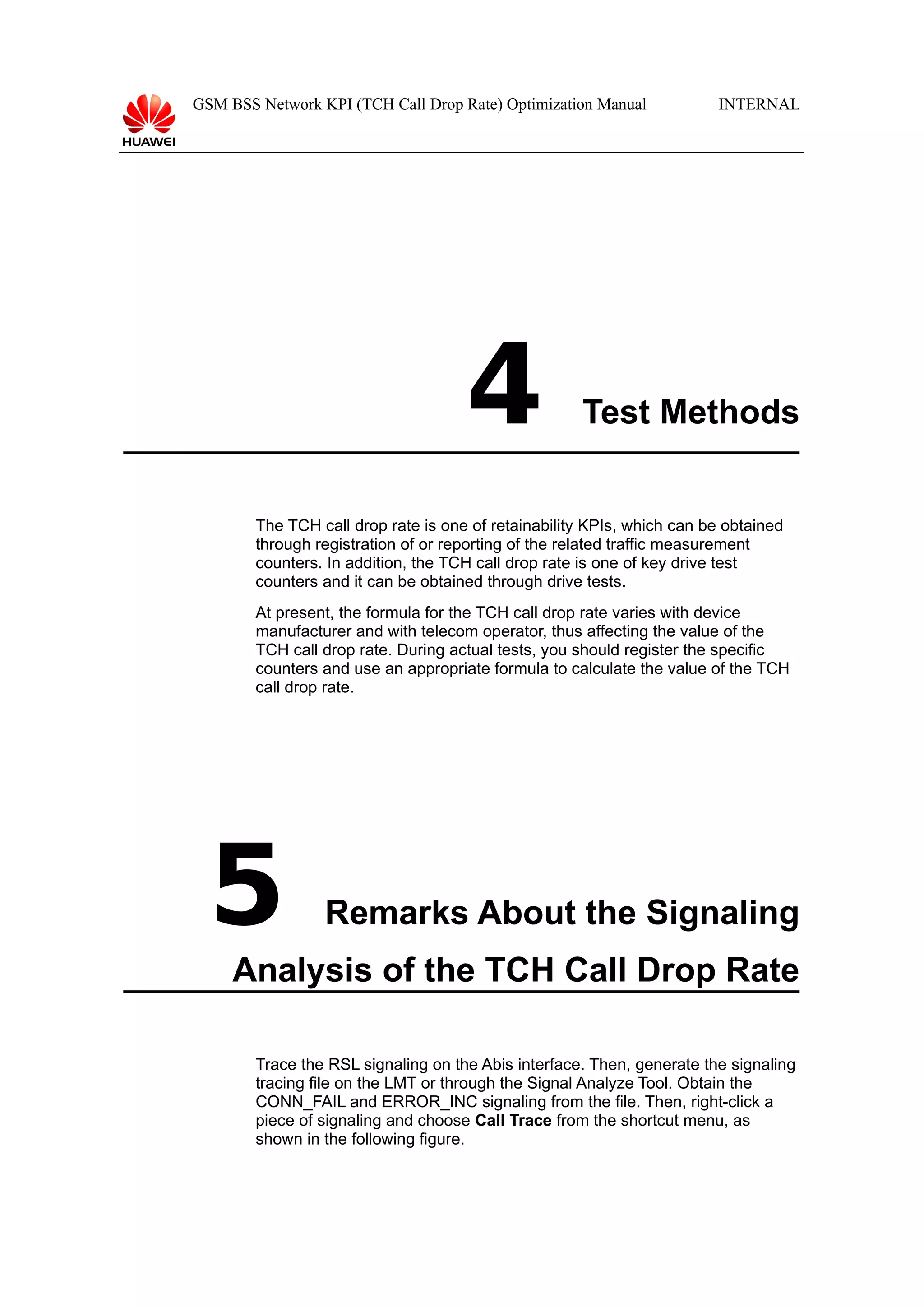 GSM BSS Network KPI (TCH Call Drop Rate) Optimization Manual

4

INTERNAL

Test Methods

The TCH call drop rate is one of retainability KPIs, which can be obtained
through registration of or reporting of the related traffic measurement
counters. In addition, the TCH call drop rate is one of key drive test
counters and it can be obtained through drive tests.
At present, the formula for the TCH call drop rate varies with device
manufacturer and with telecom operator, thus affecting the value of the
TCH call drop rate. During actual tests, you should register the specific
counters and use an appropriate formula to calculate the value of the TCH
call drop rate.

5

Remarks About the Signaling

Analysis of the TCH Call Drop Rate
Trace the RSL signaling on the Abis interface. Then, generate the signaling
tracing file on the LMT or through the Signal Analyze Tool. Obtain the
CONN_FAIL and ERROR_INC signaling from the file. Then, right-click a
piece of signaling and choose Call Trace from the shortcut menu, as
shown in the following figure.

 