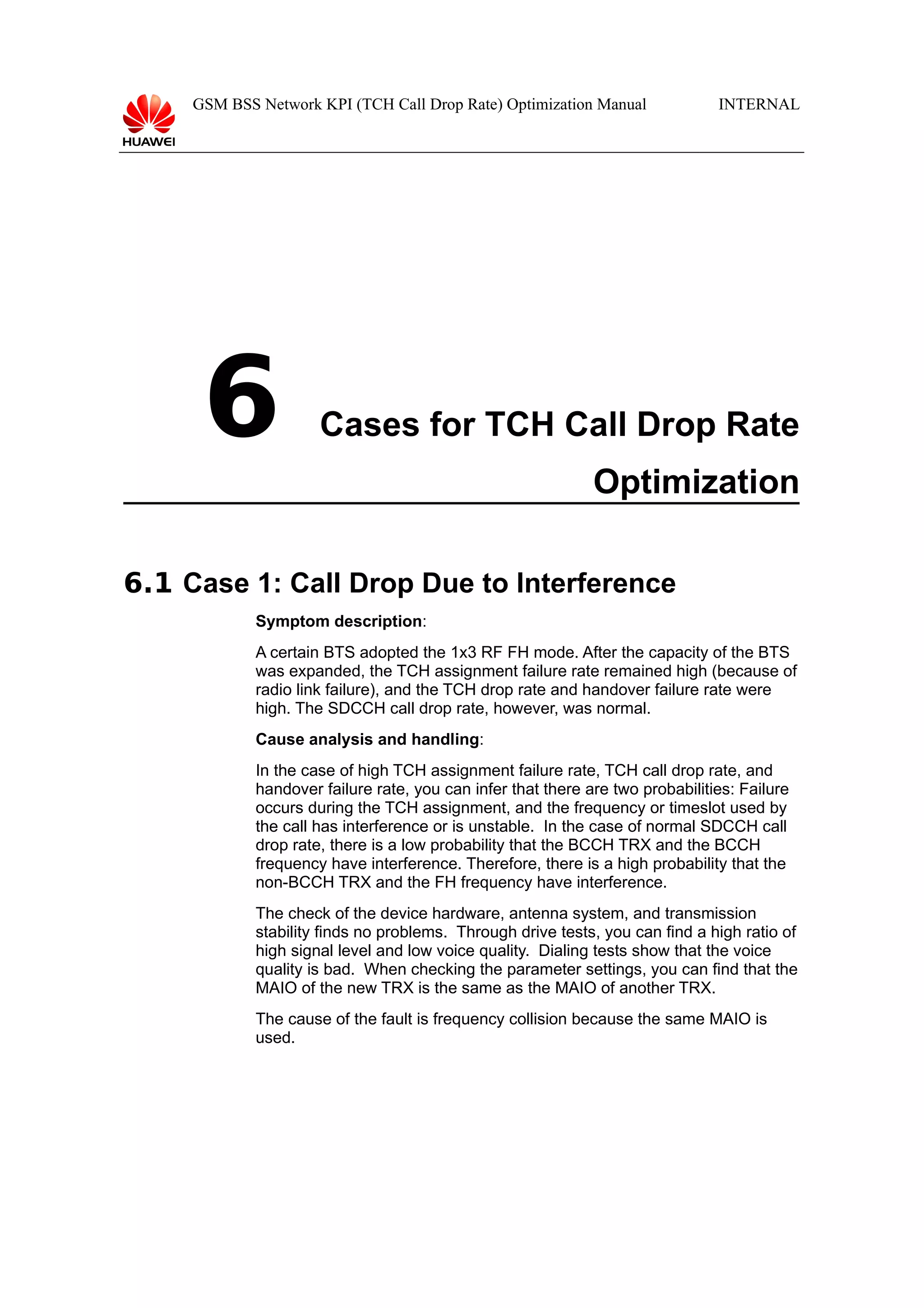 GSM BSS Network KPI (TCH Call Drop Rate) Optimization Manual

6

INTERNAL

Cases for TCH Call Drop Rate
Optimization

6.1 Case 1: Call Drop Due to Interference
Symptom description:
A certain BTS adopted the 1x3 RF FH mode. After the capacity of the BTS
was expanded, the TCH assignment failure rate remained high (because of
radio link failure), and the TCH drop rate and handover failure rate were
high. The SDCCH call drop rate, however, was normal.
Cause analysis and handling:
In the case of high TCH assignment failure rate, TCH call drop rate, and
handover failure rate, you can infer that there are two probabilities: Failure
occurs during the TCH assignment, and the frequency or timeslot used by
the call has interference or is unstable. In the case of normal SDCCH call
drop rate, there is a low probability that the BCCH TRX and the BCCH
frequency have interference. Therefore, there is a high probability that the
non-BCCH TRX and the FH frequency have interference.
The check of the device hardware, antenna system, and transmission
stability finds no problems. Through drive tests, you can find a high ratio of
high signal level and low voice quality. Dialing tests show that the voice
quality is bad. When checking the parameter settings, you can find that the
MAIO of the new TRX is the same as the MAIO of another TRX.
The cause of the fault is frequency collision because the same MAIO is
used.

 