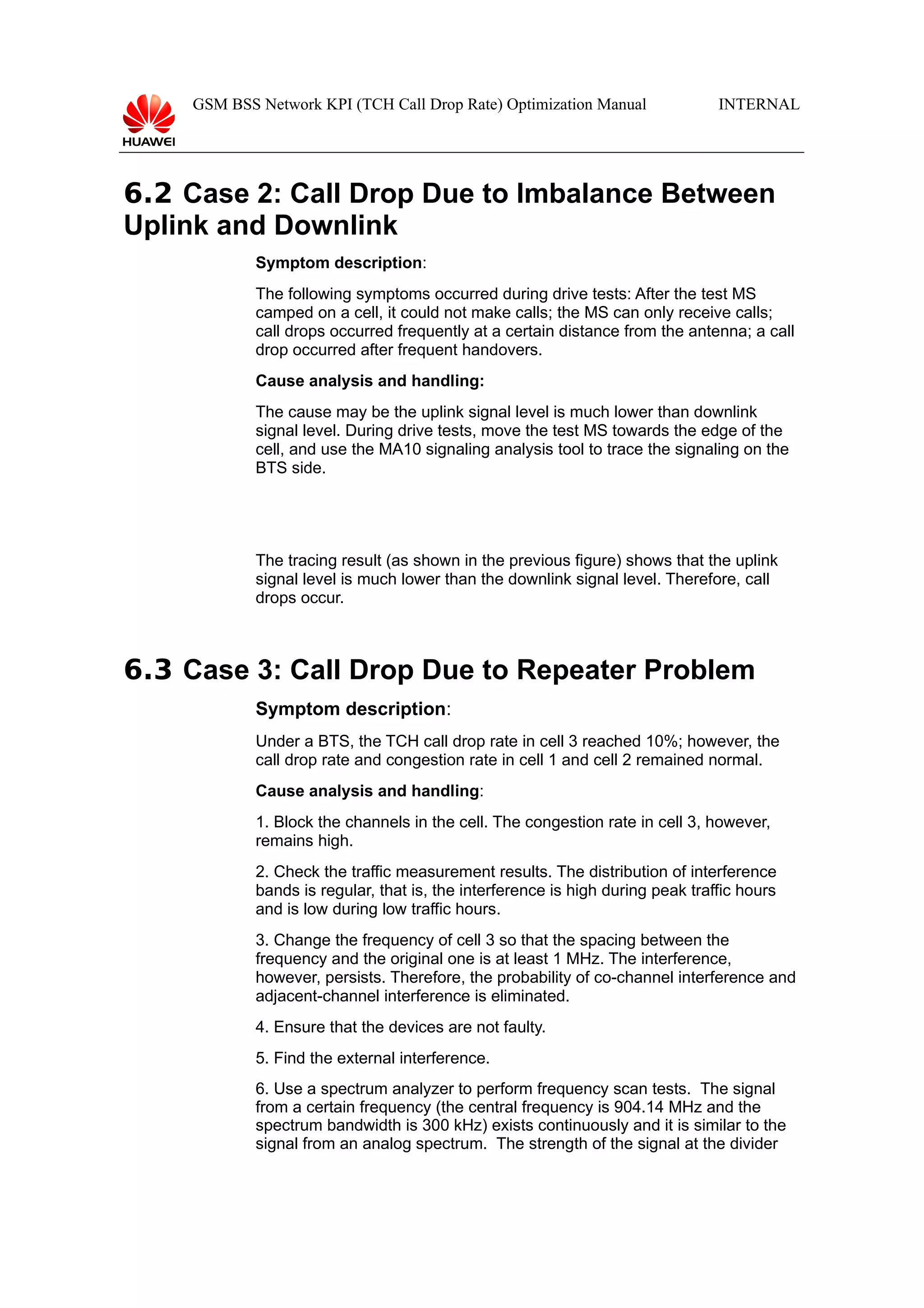 GSM BSS Network KPI (TCH Call Drop Rate) Optimization Manual

INTERNAL

6.2 Case 2: Call Drop Due to Imbalance Between
Uplink and Downlink
Symptom description:
The following symptoms occurred during drive tests: After the test MS
camped on a cell, it could not make calls; the MS can only receive calls;
call drops occurred frequently at a certain distance from the antenna; a call
drop occurred after frequent handovers.
Cause analysis and handling:
The cause may be the uplink signal level is much lower than downlink
signal level. During drive tests, move the test MS towards the edge of the
cell, and use the MA10 signaling analysis tool to trace the signaling on the
BTS side.

The tracing result (as shown in the previous figure) shows that the uplink
signal level is much lower than the downlink signal level. Therefore, call
drops occur.

6.3 Case 3: Call Drop Due to Repeater Problem
Symptom description:
Under a BTS, the TCH call drop rate in cell 3 reached 10%; however, the
call drop rate and congestion rate in cell 1 and cell 2 remained normal.
Cause analysis and handling:
1. Block the channels in the cell. The congestion rate in cell 3, however,
remains high.
2. Check the traffic measurement results. The distribution of interference
bands is regular, that is, the interference is high during peak traffic hours
and is low during low traffic hours.
3. Change the frequency of cell 3 so that the spacing between the
frequency and the original one is at least 1 MHz. The interference,
however, persists. Therefore, the probability of co-channel interference and
adjacent-channel interference is eliminated.
4. Ensure that the devices are not faulty.
5. Find the external interference.
6. Use a spectrum analyzer to perform frequency scan tests. The signal
from a certain frequency (the central frequency is 904.14 MHz and the
spectrum bandwidth is 300 kHz) exists continuously and it is similar to the
signal from an analog spectrum. The strength of the signal at the divider

 