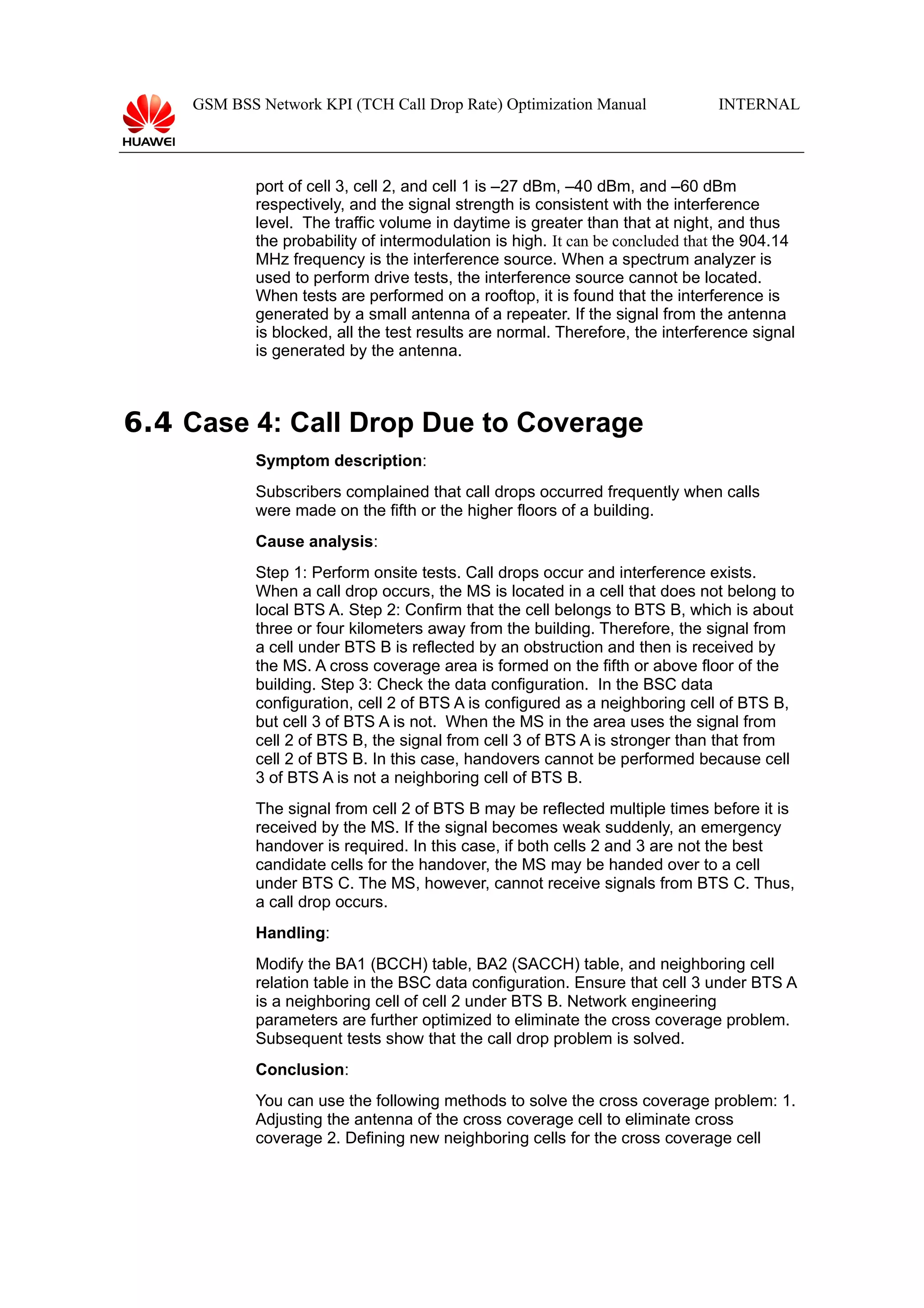GSM BSS Network KPI (TCH Call Drop Rate) Optimization Manual

INTERNAL

port of cell 3, cell 2, and cell 1 is –27 dBm, –40 dBm, and –60 dBm
respectively, and the signal strength is consistent with the interference
level. The traffic volume in daytime is greater than that at night, and thus
the probability of intermodulation is high. It can be concluded that the 904.14
MHz frequency is the interference source. When a spectrum analyzer is
used to perform drive tests, the interference source cannot be located.
When tests are performed on a rooftop, it is found that the interference is
generated by a small antenna of a repeater. If the signal from the antenna
is blocked, all the test results are normal. Therefore, the interference signal
is generated by the antenna.

6.4 Case 4: Call Drop Due to Coverage
Symptom description:
Subscribers complained that call drops occurred frequently when calls
were made on the fifth or the higher floors of a building.
Cause analysis:
Step 1: Perform onsite tests. Call drops occur and interference exists.
When a call drop occurs, the MS is located in a cell that does not belong to
local BTS A. Step 2: Confirm that the cell belongs to BTS B, which is about
three or four kilometers away from the building. Therefore, the signal from
a cell under BTS B is reflected by an obstruction and then is received by
the MS. A cross coverage area is formed on the fifth or above floor of the
building. Step 3: Check the data configuration. In the BSC data
configuration, cell 2 of BTS A is configured as a neighboring cell of BTS B,
but cell 3 of BTS A is not. When the MS in the area uses the signal from
cell 2 of BTS B, the signal from cell 3 of BTS A is stronger than that from
cell 2 of BTS B. In this case, handovers cannot be performed because cell
3 of BTS A is not a neighboring cell of BTS B.
The signal from cell 2 of BTS B may be reflected multiple times before it is
received by the MS. If the signal becomes weak suddenly, an emergency
handover is required. In this case, if both cells 2 and 3 are not the best
candidate cells for the handover, the MS may be handed over to a cell
under BTS C. The MS, however, cannot receive signals from BTS C. Thus,
a call drop occurs.
Handling:
Modify the BA1 (BCCH) table, BA2 (SACCH) table, and neighboring cell
relation table in the BSC data configuration. Ensure that cell 3 under BTS A
is a neighboring cell of cell 2 under BTS B. Network engineering
parameters are further optimized to eliminate the cross coverage problem.
Subsequent tests show that the call drop problem is solved.
Conclusion:
You can use the following methods to solve the cross coverage problem: 1.
Adjusting the antenna of the cross coverage cell to eliminate cross
coverage 2. Defining new neighboring cells for the cross coverage cell

 