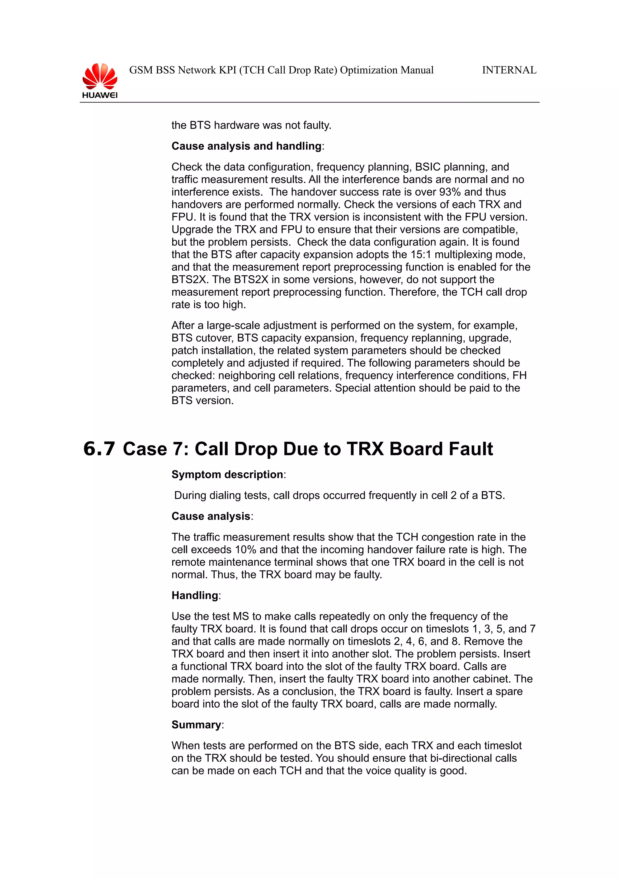 GSM BSS Network KPI (TCH Call Drop Rate) Optimization Manual

INTERNAL

the BTS hardware was not faulty.
Cause analysis and handling:
Check the data configuration, frequency planning, BSIC planning, and
traffic measurement results. All the interference bands are normal and no
interference exists. The handover success rate is over 93% and thus
handovers are performed normally. Check the versions of each TRX and
FPU. It is found that the TRX version is inconsistent with the FPU version.
Upgrade the TRX and FPU to ensure that their versions are compatible,
but the problem persists. Check the data configuration again. It is found
that the BTS after capacity expansion adopts the 15:1 multiplexing mode,
and that the measurement report preprocessing function is enabled for the
BTS2X. The BTS2X in some versions, however, do not support the
measurement report preprocessing function. Therefore, the TCH call drop
rate is too high.
After a large-scale adjustment is performed on the system, for example,
BTS cutover, BTS capacity expansion, frequency replanning, upgrade,
patch installation, the related system parameters should be checked
completely and adjusted if required. The following parameters should be
checked: neighboring cell relations, frequency interference conditions, FH
parameters, and cell parameters. Special attention should be paid to the
BTS version.

6.7 Case 7: Call Drop Due to TRX Board Fault
Symptom description:
During dialing tests, call drops occurred frequently in cell 2 of a BTS.
Cause analysis:
The traffic measurement results show that the TCH congestion rate in the
cell exceeds 10% and that the incoming handover failure rate is high. The
remote maintenance terminal shows that one TRX board in the cell is not
normal. Thus, the TRX board may be faulty.
Handling:
Use the test MS to make calls repeatedly on only the frequency of the
faulty TRX board. It is found that call drops occur on timeslots 1, 3, 5, and 7
and that calls are made normally on timeslots 2, 4, 6, and 8. Remove the
TRX board and then insert it into another slot. The problem persists. Insert
a functional TRX board into the slot of the faulty TRX board. Calls are
made normally. Then, insert the faulty TRX board into another cabinet. The
problem persists. As a conclusion, the TRX board is faulty. Insert a spare
board into the slot of the faulty TRX board, calls are made normally.
Summary:
When tests are performed on the BTS side, each TRX and each timeslot
on the TRX should be tested. You should ensure that bi-directional calls
can be made on each TCH and that the voice quality is good.

 