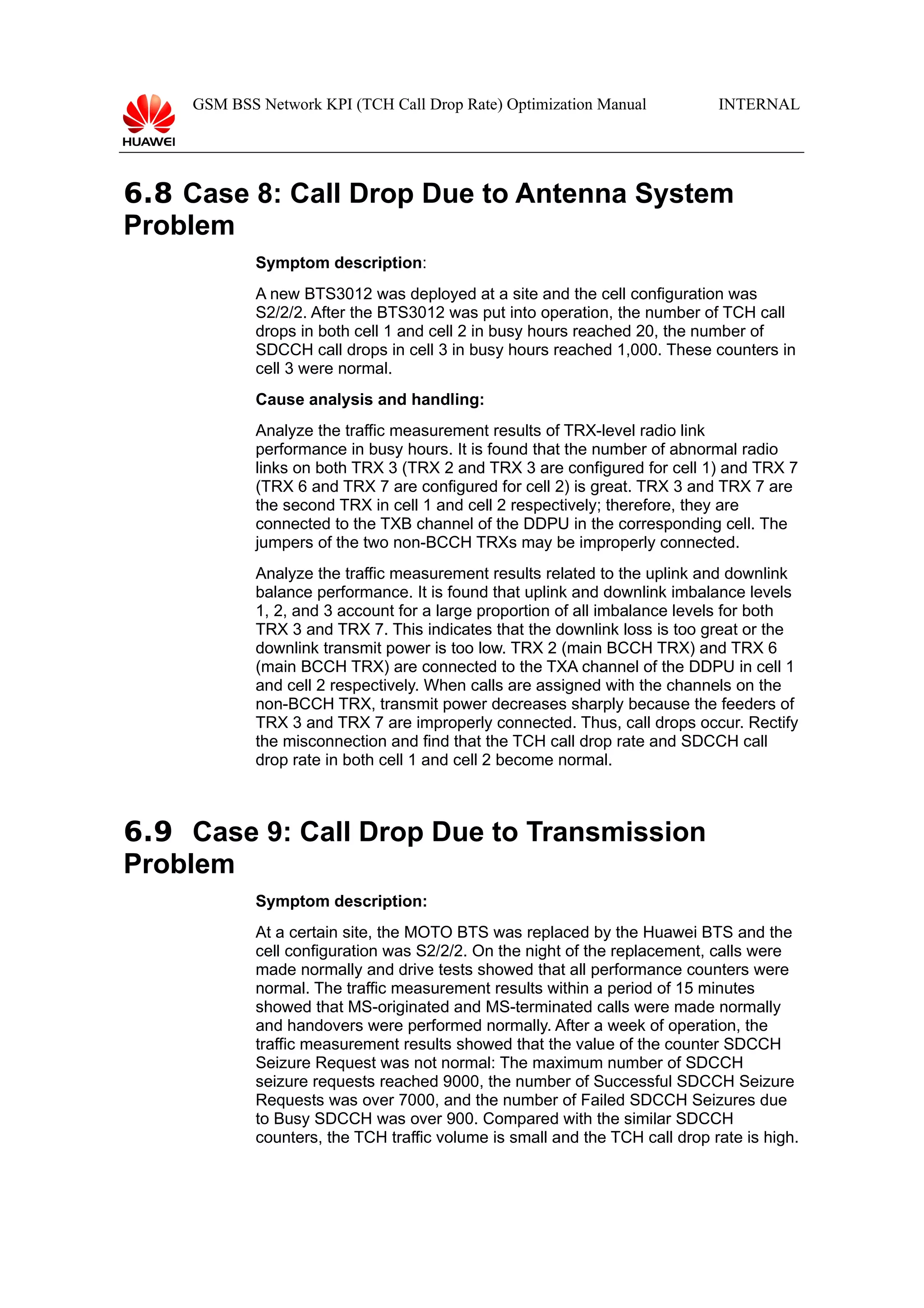 GSM BSS Network KPI (TCH Call Drop Rate) Optimization Manual

INTERNAL

6.8 Case 8: Call Drop Due to Antenna System
Problem
Symptom description:
A new BTS3012 was deployed at a site and the cell configuration was
S2/2/2. After the BTS3012 was put into operation, the number of TCH call
drops in both cell 1 and cell 2 in busy hours reached 20, the number of
SDCCH call drops in cell 3 in busy hours reached 1,000. These counters in
cell 3 were normal.
Cause analysis and handling:
Analyze the traffic measurement results of TRX-level radio link
performance in busy hours. It is found that the number of abnormal radio
links on both TRX 3 (TRX 2 and TRX 3 are configured for cell 1) and TRX 7
(TRX 6 and TRX 7 are configured for cell 2) is great. TRX 3 and TRX 7 are
the second TRX in cell 1 and cell 2 respectively; therefore, they are
connected to the TXB channel of the DDPU in the corresponding cell. The
jumpers of the two non-BCCH TRXs may be improperly connected.
Analyze the traffic measurement results related to the uplink and downlink
balance performance. It is found that uplink and downlink imbalance levels
1, 2, and 3 account for a large proportion of all imbalance levels for both
TRX 3 and TRX 7. This indicates that the downlink loss is too great or the
downlink transmit power is too low. TRX 2 (main BCCH TRX) and TRX 6
(main BCCH TRX) are connected to the TXA channel of the DDPU in cell 1
and cell 2 respectively. When calls are assigned with the channels on the
non-BCCH TRX, transmit power decreases sharply because the feeders of
TRX 3 and TRX 7 are improperly connected. Thus, call drops occur. Rectify
the misconnection and find that the TCH call drop rate and SDCCH call
drop rate in both cell 1 and cell 2 become normal.

6.9 Case 9: Call Drop Due to Transmission
Problem
Symptom description:
At a certain site, the MOTO BTS was replaced by the Huawei BTS and the
cell configuration was S2/2/2. On the night of the replacement, calls were
made normally and drive tests showed that all performance counters were
normal. The traffic measurement results within a period of 15 minutes
showed that MS-originated and MS-terminated calls were made normally
and handovers were performed normally. After a week of operation, the
traffic measurement results showed that the value of the counter SDCCH
Seizure Request was not normal: The maximum number of SDCCH
seizure requests reached 9000, the number of Successful SDCCH Seizure
Requests was over 7000, and the number of Failed SDCCH Seizures due
to Busy SDCCH was over 900. Compared with the similar SDCCH
counters, the TCH traffic volume is small and the TCH call drop rate is high.

 