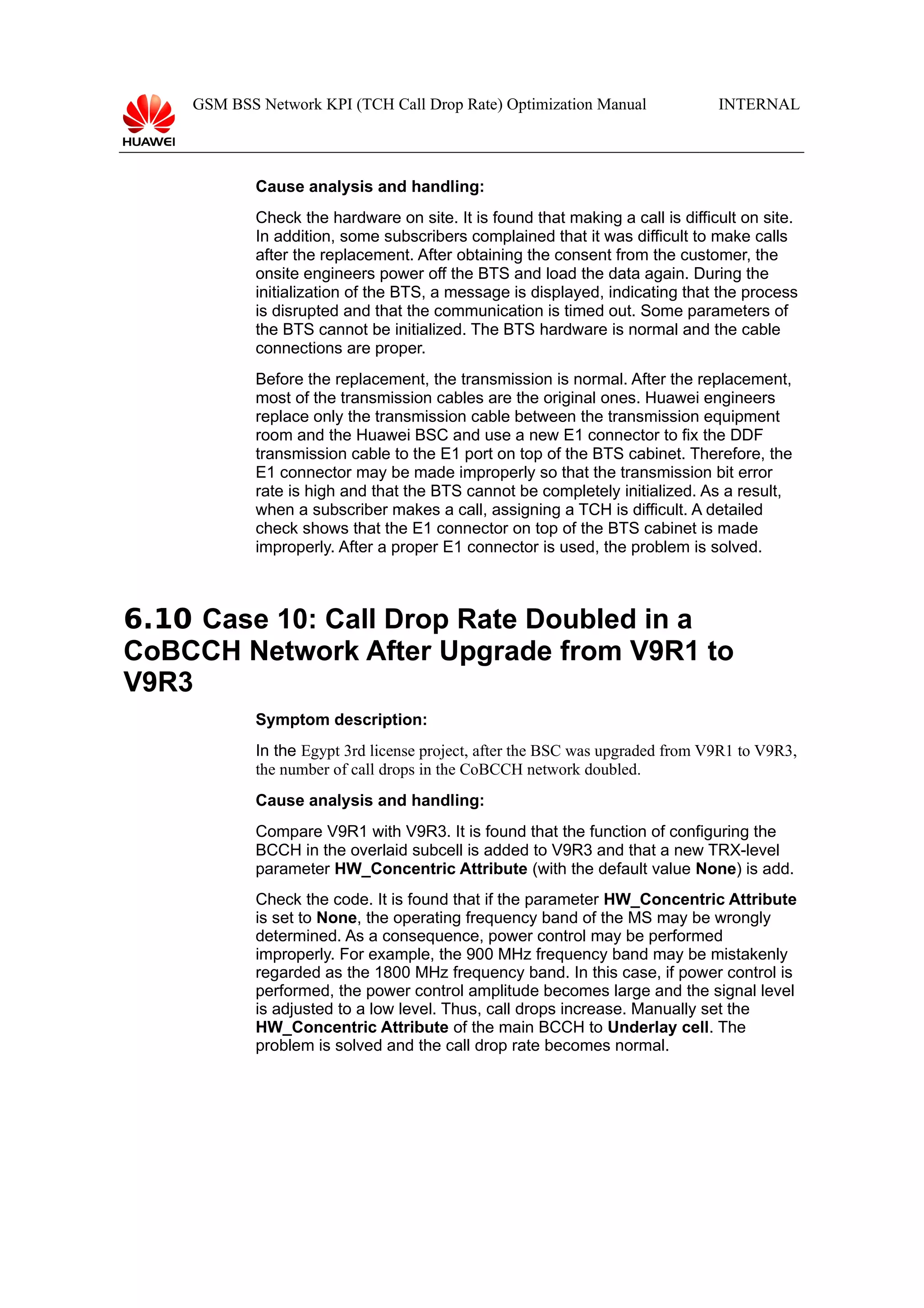 GSM BSS Network KPI (TCH Call Drop Rate) Optimization Manual

INTERNAL

Cause analysis and handling:
Check the hardware on site. It is found that making a call is difficult on site.
In addition, some subscribers complained that it was difficult to make calls
after the replacement. After obtaining the consent from the customer, the
onsite engineers power off the BTS and load the data again. During the
initialization of the BTS, a message is displayed, indicating that the process
is disrupted and that the communication is timed out. Some parameters of
the BTS cannot be initialized. The BTS hardware is normal and the cable
connections are proper.
Before the replacement, the transmission is normal. After the replacement,
most of the transmission cables are the original ones. Huawei engineers
replace only the transmission cable between the transmission equipment
room and the Huawei BSC and use a new E1 connector to fix the DDF
transmission cable to the E1 port on top of the BTS cabinet. Therefore, the
E1 connector may be made improperly so that the transmission bit error
rate is high and that the BTS cannot be completely initialized. As a result,
when a subscriber makes a call, assigning a TCH is difficult. A detailed
check shows that the E1 connector on top of the BTS cabinet is made
improperly. After a proper E1 connector is used, the problem is solved.

6.10 Case 10: Call Drop Rate Doubled in a
CoBCCH Network After Upgrade from V9R1 to
V9R3
Symptom description:
In the Egypt 3rd license project, after the BSC was upgraded from V9R1 to V9R3,
the number of call drops in the CoBCCH network doubled.
Cause analysis and handling:
Compare V9R1 with V9R3. It is found that the function of configuring the
BCCH in the overlaid subcell is added to V9R3 and that a new TRX-level
parameter HW_Concentric Attribute (with the default value None) is add.
Check the code. It is found that if the parameter HW_Concentric Attribute
is set to None, the operating frequency band of the MS may be wrongly
determined. As a consequence, power control may be performed
improperly. For example, the 900 MHz frequency band may be mistakenly
regarded as the 1800 MHz frequency band. In this case, if power control is
performed, the power control amplitude becomes large and the signal level
is adjusted to a low level. Thus, call drops increase. Manually set the
HW_Concentric Attribute of the main BCCH to Underlay cell. The
problem is solved and the call drop rate becomes normal.

 