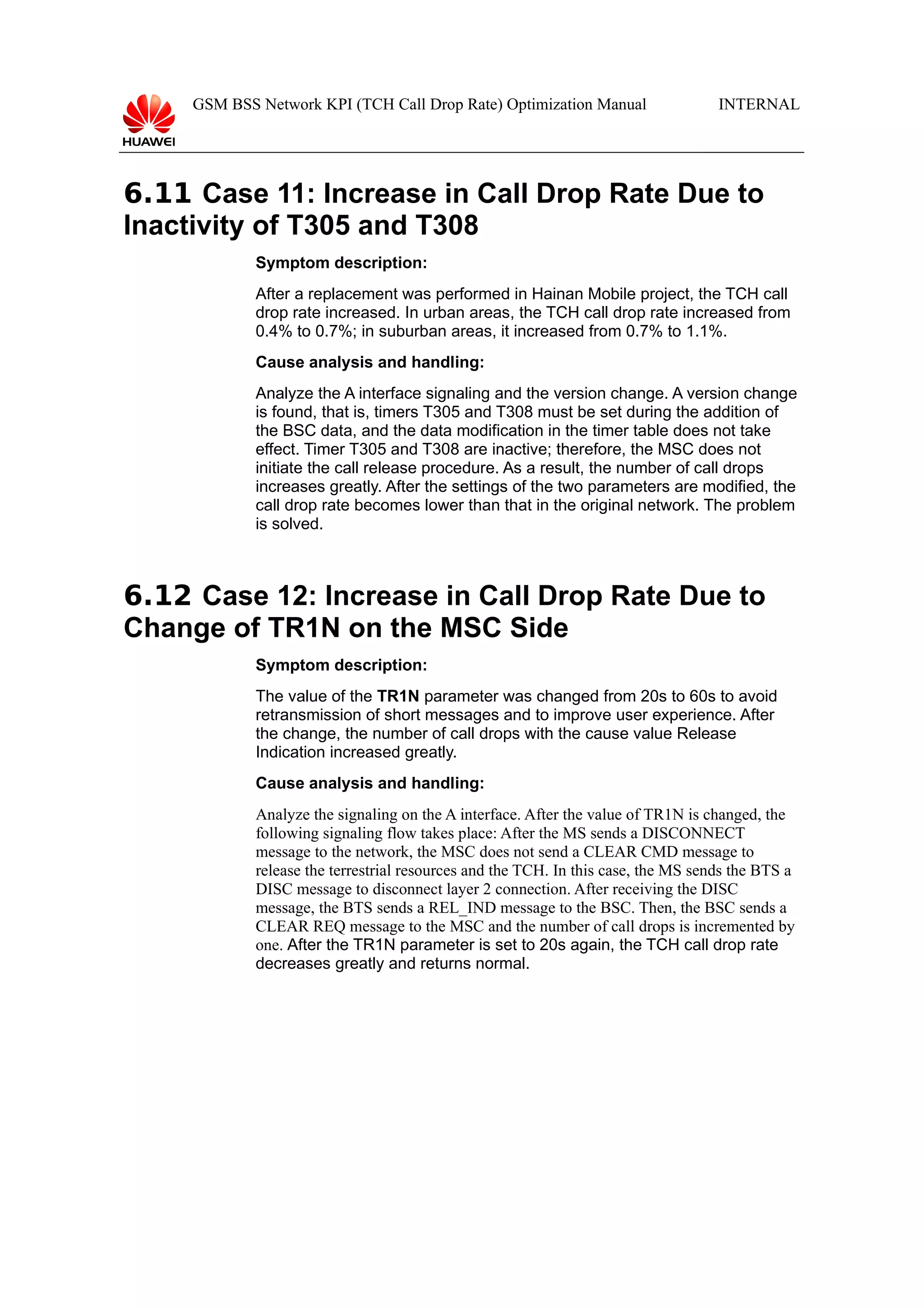 GSM BSS Network KPI (TCH Call Drop Rate) Optimization Manual

INTERNAL

6.11 Case 11: Increase in Call Drop Rate Due to
Inactivity of T305 and T308
Symptom description:
After a replacement was performed in Hainan Mobile project, the TCH call
drop rate increased. In urban areas, the TCH call drop rate increased from
0.4% to 0.7%; in suburban areas, it increased from 0.7% to 1.1%.
Cause analysis and handling:
Analyze the A interface signaling and the version change. A version change
is found, that is, timers T305 and T308 must be set during the addition of
the BSC data, and the data modification in the timer table does not take
effect. Timer T305 and T308 are inactive; therefore, the MSC does not
initiate the call release procedure. As a result, the number of call drops
increases greatly. After the settings of the two parameters are modified, the
call drop rate becomes lower than that in the original network. The problem
is solved.

6.12 Case 12: Increase in Call Drop Rate Due to
Change of TR1N on the MSC Side
Symptom description:
The value of the TR1N parameter was changed from 20s to 60s to avoid
retransmission of short messages and to improve user experience. After
the change, the number of call drops with the cause value Release
Indication increased greatly.
Cause analysis and handling:
Analyze the signaling on the A interface. After the value of TR1N is changed, the
following signaling flow takes place: After the MS sends a DISCONNECT
message to the network, the MSC does not send a CLEAR CMD message to
release the terrestrial resources and the TCH. In this case, the MS sends the BTS a
DISC message to disconnect layer 2 connection. After receiving the DISC
message, the BTS sends a REL_IND message to the BSC. Then, the BSC sends a
CLEAR REQ message to the MSC and the number of call drops is incremented by
one. After the TR1N parameter is set to 20s again, the TCH call drop rate
decreases greatly and returns normal.

 