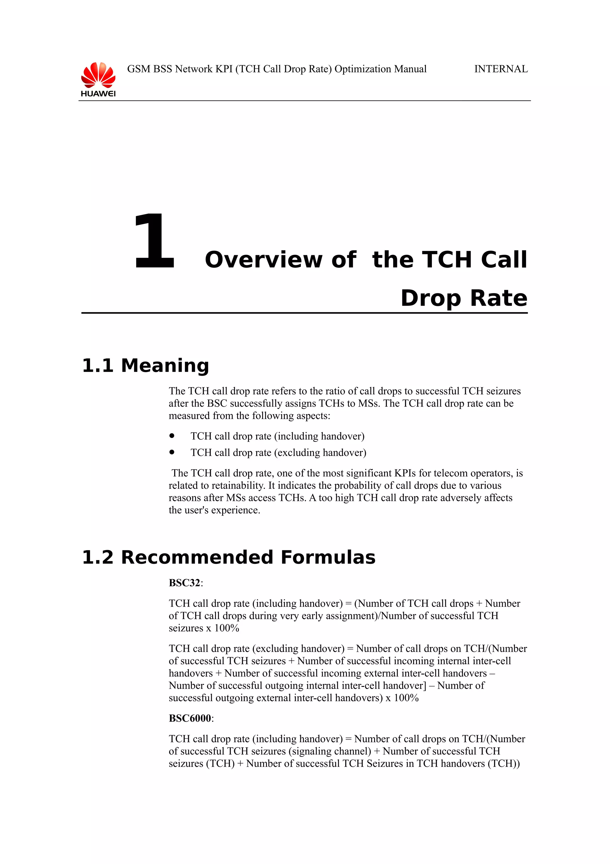 GSM BSS Network KPI (TCH Call Drop Rate) Optimization Manual

1

INTERNAL

Overview of the TCH Call
Drop Rate

1.1 Meaning
The TCH call drop rate refers to the ratio of call drops to successful TCH seizures
after the BSC successfully assigns TCHs to MSs. The TCH call drop rate can be
measured from the following aspects:


TCH call drop rate (including handover)



TCH call drop rate (excluding handover)

The TCH call drop rate, one of the most significant KPIs for telecom operators, is
related to retainability. It indicates the probability of call drops due to various
reasons after MSs access TCHs. A too high TCH call drop rate adversely affects
the user's experience.

1.2 Recommended Formulas
BSC32:
TCH call drop rate (including handover) = (Number of TCH call drops + Number
of TCH call drops during very early assignment)/Number of successful TCH
seizures x 100%
TCH call drop rate (excluding handover) = Number of call drops on TCH/(Number
of successful TCH seizures + Number of successful incoming internal inter-cell
handovers + Number of successful incoming external inter-cell handovers –
Number of successful outgoing internal inter-cell handover] – Number of
successful outgoing external inter-cell handovers) x 100%
BSC6000:
TCH call drop rate (including handover) = Number of call drops on TCH/(Number
of successful TCH seizures (signaling channel) + Number of successful TCH
seizures (TCH) + Number of successful TCH Seizures in TCH handovers (TCH))

 