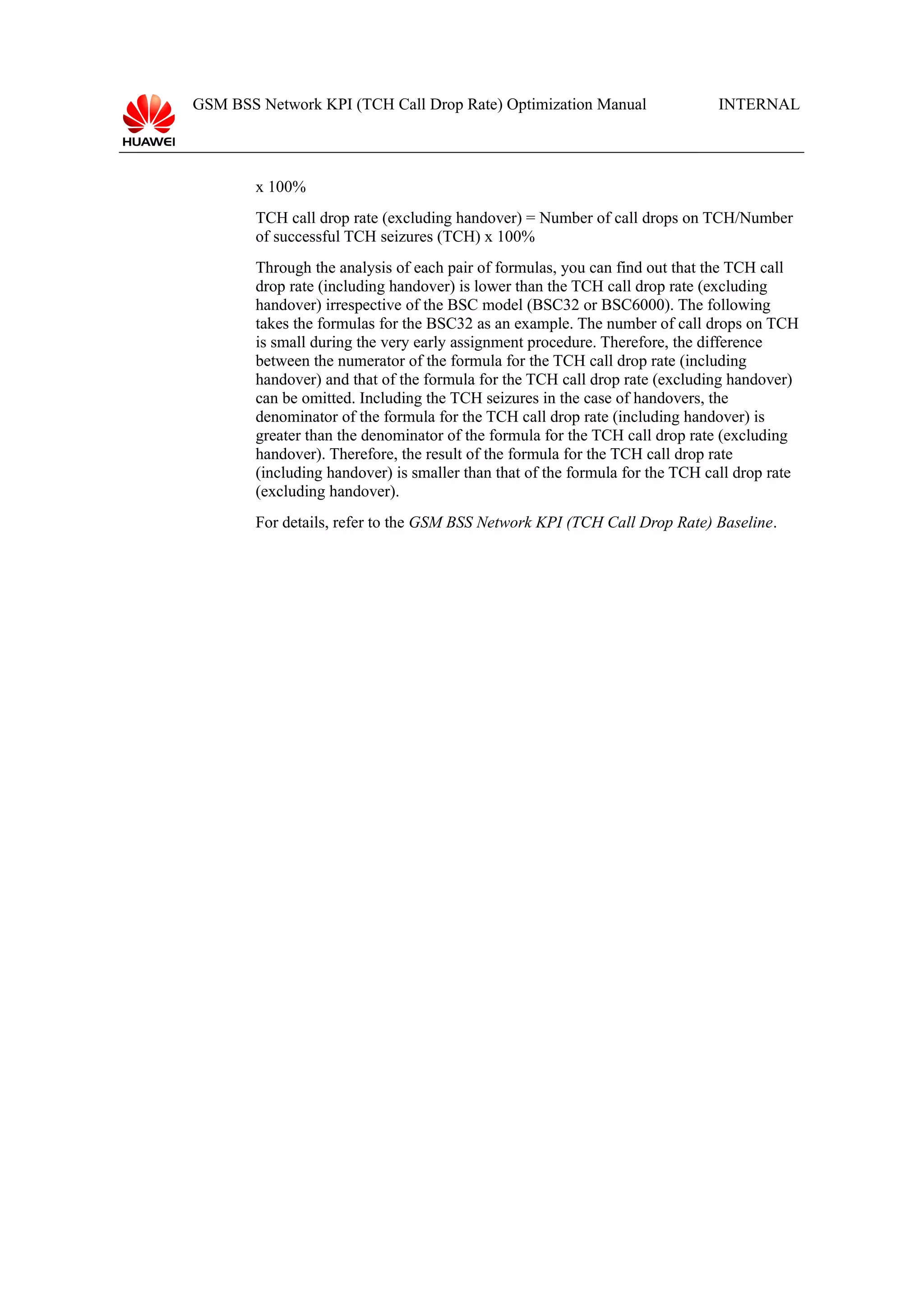 GSM BSS Network KPI (TCH Call Drop Rate) Optimization Manual

INTERNAL

x 100%
TCH call drop rate (excluding handover) = Number of call drops on TCH/Number
of successful TCH seizures (TCH) x 100%
Through the analysis of each pair of formulas, you can find out that the TCH call
drop rate (including handover) is lower than the TCH call drop rate (excluding
handover) irrespective of the BSC model (BSC32 or BSC6000). The following
takes the formulas for the BSC32 as an example. The number of call drops on TCH
is small during the very early assignment procedure. Therefore, the difference
between the numerator of the formula for the TCH call drop rate (including
handover) and that of the formula for the TCH call drop rate (excluding handover)
can be omitted. Including the TCH seizures in the case of handovers, the
denominator of the formula for the TCH call drop rate (including handover) is
greater than the denominator of the formula for the TCH call drop rate (excluding
handover). Therefore, the result of the formula for the TCH call drop rate
(including handover) is smaller than that of the formula for the TCH call drop rate
(excluding handover).
For details, refer to the GSM BSS Network KPI (TCH Call Drop Rate) Baseline.

 
