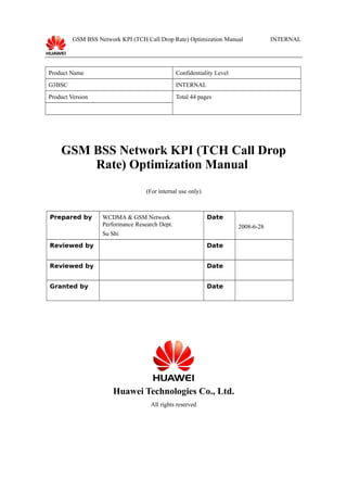 GSM BSS Network KPI (TCH Call Drop Rate) Optimization Manual

Product Name

Confidentiality Level

G3BSC

INTERNAL

Product Version

INTERNAL

Total 44 pages

GSM BSS Network KPI (TCH Call Drop
Rate) Optimization Manual
(For internal use only)

Prepared by

WCDMA & GSM Network
Performance Research Dept.

Date
2008-6-28

Su Shi
Reviewed by

Date

Reviewed by

Date

Granted by

Date

Huawei Technologies Co., Ltd.
All rights reserved

 