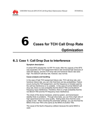 GSM BSS Network KPI (TCH Call Drop Rate) Optimization Manual

6

INTERNAL

Cases for TCH Call Drop Rate
Optimization

6.1 Case 1: Call Drop Due to Interference
Symptom description:
A certain BTS adopted the 1x3 RF FH mode. After the capacity of the BTS
was expanded, the TCH assignment failure rate remained high (because of
radio link failure), and the TCH drop rate and handover failure rate were
high. The SDCCH call drop rate, however, was normal.
Cause analysis and handling:
In the case of high TCH assignment failure rate, TCH call drop rate, and
handover failure rate, you can infer that there are two probabilities: Failure
occurs during the TCH assignment, and the frequency or timeslot used by
the call has interference or is unstable. In the case of normal SDCCH call
drop rate, there is a low probability that the BCCH TRX and the BCCH
frequency have interference. Therefore, there is a high probability that the
non-BCCH TRX and the FH frequency have interference.
The check of the device hardware, antenna system, and transmission
stability finds no problems. Through drive tests, you can find a high ratio of
high signal level and low voice quality. Dialing tests show that the voice
quality is bad. When checking the parameter settings, you can find that the
MAIO of the new TRX is the same as the MAIO of another TRX.
The cause of the fault is frequency collision because the same MAIO is
used.

 