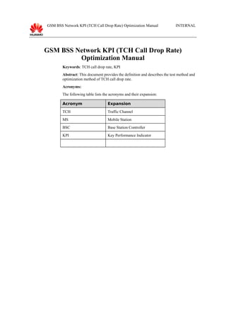 GSM BSS Network KPI (TCH Call Drop Rate) Optimization Manual

INTERNAL

GSM BSS Network KPI (TCH Call Drop Rate)
Optimization Manual
Keywords: TCH call drop rate, KPI
Abstract: This document provides the definition and describes the test method and
optimization method of TCH call drop rate.
Acronyms:
The following table lists the acronyms and their expansion:
Acronym

Expansion

TCH

Traffic Channel

MS

Mobile Station

BSC

Base Station Controller

KPI

Key Performance Indicator

 