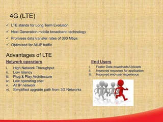  LTE stands for Long Term Evolution
 Next Generation mobile broadband technology
 Promises data transfer rates of 300 Mbps
 Optimized for All-IP traffic
Advantages of LTE
4G (LTE)
i. High Network Throughput
ii. Low latency
iii. Plug & Play Architecture
iv. Low operating cost
v. All IP network
vi. Simplified upgrade path from 3G Networks
i. Faster Data downloads/Uploads
ii. Improved response for application
iii. Improved end-user experience
Network operators End Users
 