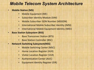 3
• Mobile Station (MS)
• Mobile Equipment (ME)
• Subscriber Identity Module (SIM)
• Mobile Subscriber ISDN Number (MSISDN)
• International Mobile Subscriber Identity (IMSI)
• International Mobile Equipment Identity (IMEI)
• Base Station Subsystem (BSS)
• Base Transceiver Station (BTS)
• Base Station Controller (BSC)
• Network Switching Subsystem(NSS)
• Mobile Switching Center (MSC)
• Home Location Register (HLR)
• Visitor Location Register (VLR)
• Authentication Center (AUC)
• Equipment Identity Register (EIR)
Mobile Telecom System Architecture
 