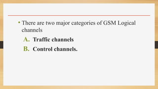 • There are two major categories of GSM Logical
channels
A. Traffic channels
B. Control channels.
 