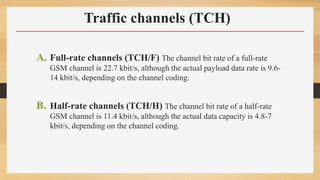 Traffic channels (TCH)
A. Full-rate channels (TCH/F) The channel bit rate of a full-rate
GSM channel is 22.7 kbit/s, although the actual payload data rate is 9.6-
14 kbit/s, depending on the channel coding.
B. Half-rate channels (TCH/H) The channel bit rate of a half-rate
GSM channel is 11.4 kbit/s, although the actual data capacity is 4.8-7
kbit/s, depending on the channel coding.
 