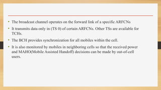 • The broadcast channel operates on the forward link of a specific ARFCNs
• It transmits data only in (TS 0) of certain ARFCNs. Other TSs are available for
TCHs.
• The BCH provides synchronization for all mobiles within the cell.
• It is also monitored by mobiles in neighboring cells so that the received power
and MAHO(Mobile Assisted Handoff) decisions can be made by out-of-cell
users.
 