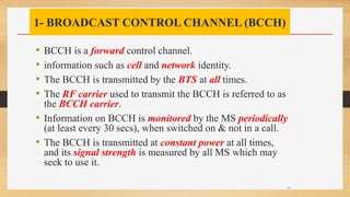 1- BROADCAST CONTROL CHANNEL (BCCH)
• BCCH is a forward control channel.
• information such as cell and network identity.
• The BCCH is transmitted by the BTS at all times.
• The RF carrier used to transmit the BCCH is referred to as
the BCCH carrier.
• Information on BCCH is monitored by the MS periodically
(at least every 30 secs), when switched on & not in a call.
• The BCCH is transmitted at constant power at all times,
and its signal strength is measured by all MS which may
seek to use it.
24
 