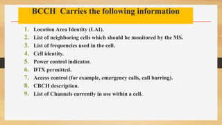 BCCH Carries the following information
1. Location Area Identity (LAI).
2. List of neighboring cells which should be monitored by the MS.
3. List of frequencies used in the cell.
4. Cell identity.
5. Power control indicator.
6. DTX permitted.
7. Access control (for example, emergency calls, call barring).
8. CBCH description.
9. List of Channels currently in use within a cell.
 