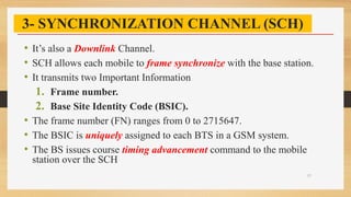 3- SYNCHRONIZATION CHANNEL (SCH)
• It’s also a Downlink Channel.
• SCH allows each mobile to frame synchronize with the base station.
• It transmits two Important Information
1. Frame number.
2. Base Site Identity Code (BSIC).
• The frame number (FN) ranges from 0 to 2715647.
• The BSIC is uniquely assigned to each BTS in a GSM system.
• The BS issues course timing advancement command to the mobile
station over the SCH
27
 