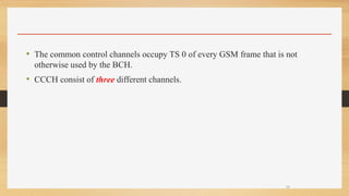• The common control channels occupy TS 0 of every GSM frame that is not
otherwise used by the BCH.
• CCCH consist of three different channels.
29
 