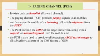 1- PAGING CHANNEL (PCH)
• It exists only on downlink (Forward channel).
• The paging channel (PCH) provides paging signals to all mobiles.
• notifies a specific mobile of an incoming call which originates from
the PSTN.
• The PCH transmit the IMSI of the target subscriber, along with a
request for acknowledgment from the mobile unit.
• the PCH is also used to provide cell broadcast ASCII text messages to
all subscribers, as part of the SMS feature of GSM
30
 