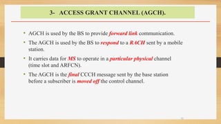 3- ACCESS GRANT CHANNEL (AGCH).
• AGCH is used by the BS to provide forward link communication.
• The AGCH is used by the BS to respond to a RACH sent by a mobile
station.
• It carries data for MS to operate in a particular physical channel
(time slot and ARFCN).
• The AGCH is the final CCCH message sent by the base station
before a subscriber is moved off the control channel.
32
 