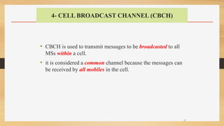 4- CELL BROADCAST CHANNEL (CBCH)
• CBCH is used to transmit messages to be broadcasted to all
MSs within a cell.
• it is considered a common channel because the messages can
be received by all mobiles in the cell.
33
 