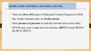 DEDICATED CONTROL CHANNELS (DCCH)
• There are three (03) types of Dedicated Control Channels in GSM.
• like Traffic Channels they are bi-directional.
• Same format and function in both the forward and reverse links.
• DCCHs may exist in any time slot and any ARFCN except TS 0 of
the BCH ARFCN.
35
 