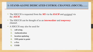 • The SDCCH is requested from the MS via the RACH and assigned via
the AGCH.
• The SDCCH can be thought of as an intermediate and temporary
channel.
• A SDCCH may also be used for
1. call setup,
2. Authentication
3. location updating
4. SMS point to point
5. e-Fax
6. USSD
37
1- STAND-ALONE DEDICATED COTROL CHANNEL (SDCCH)……
 