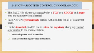 2- SLOW-ASSOCITED CONTROL CHANNEL (SACCH)
• The SACCH is always associated with a TCH or a SDCCH and maps
onto the same physical channel.
• Each ARFCN systematically carries SACCH data for all of its current
users.
• On the downlink, SACCH sends slow but regularly changing control
information to the mobile station.
1. transmit power level instruction.
2. and specific timing advance instruction.
38
 