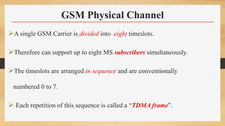 GSM Physical Channel
A single GSM Carrier is divided into eight timeslots.
Therefore can support up to eight MS subscribers simultaneously.
The timeslots are arranged in sequence and are conventionally
numbered 0 to 7.
 Each repetition of this sequence is called a “TDMA frame”.
 